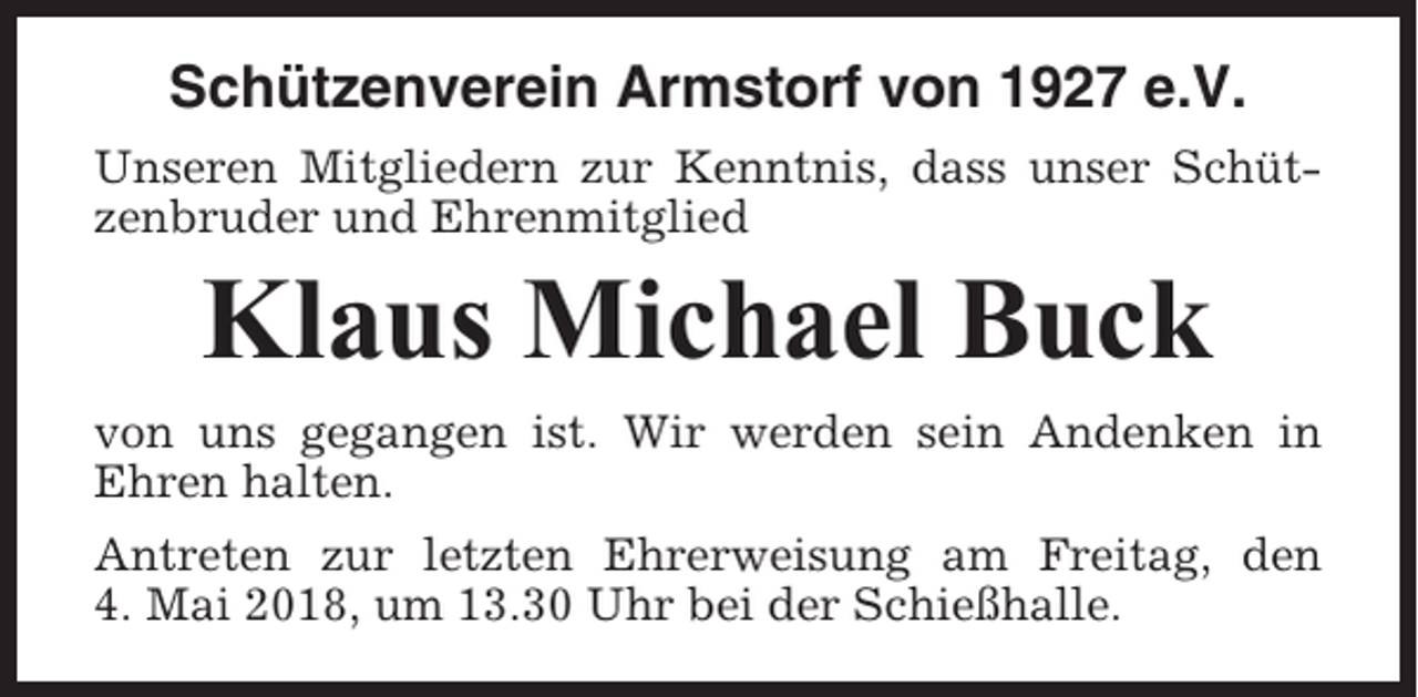 <p>Schützenverein Armstorf von 1927 e.V.<br />Unseren Mitgliedern zur Kenntnis, dass unser Schützenbruder und Ehrenmitglied</p><p>Klaus Michael Buck<br />von uns gegangen ist. Wir werden sein Andenken in<br />Ehren halten.<br />Antreten zur letzten Ehrerweisung am Freitag, den<br />4. Mai 2018, um 13.30 Uhr bei der Schießhalle.</p>
