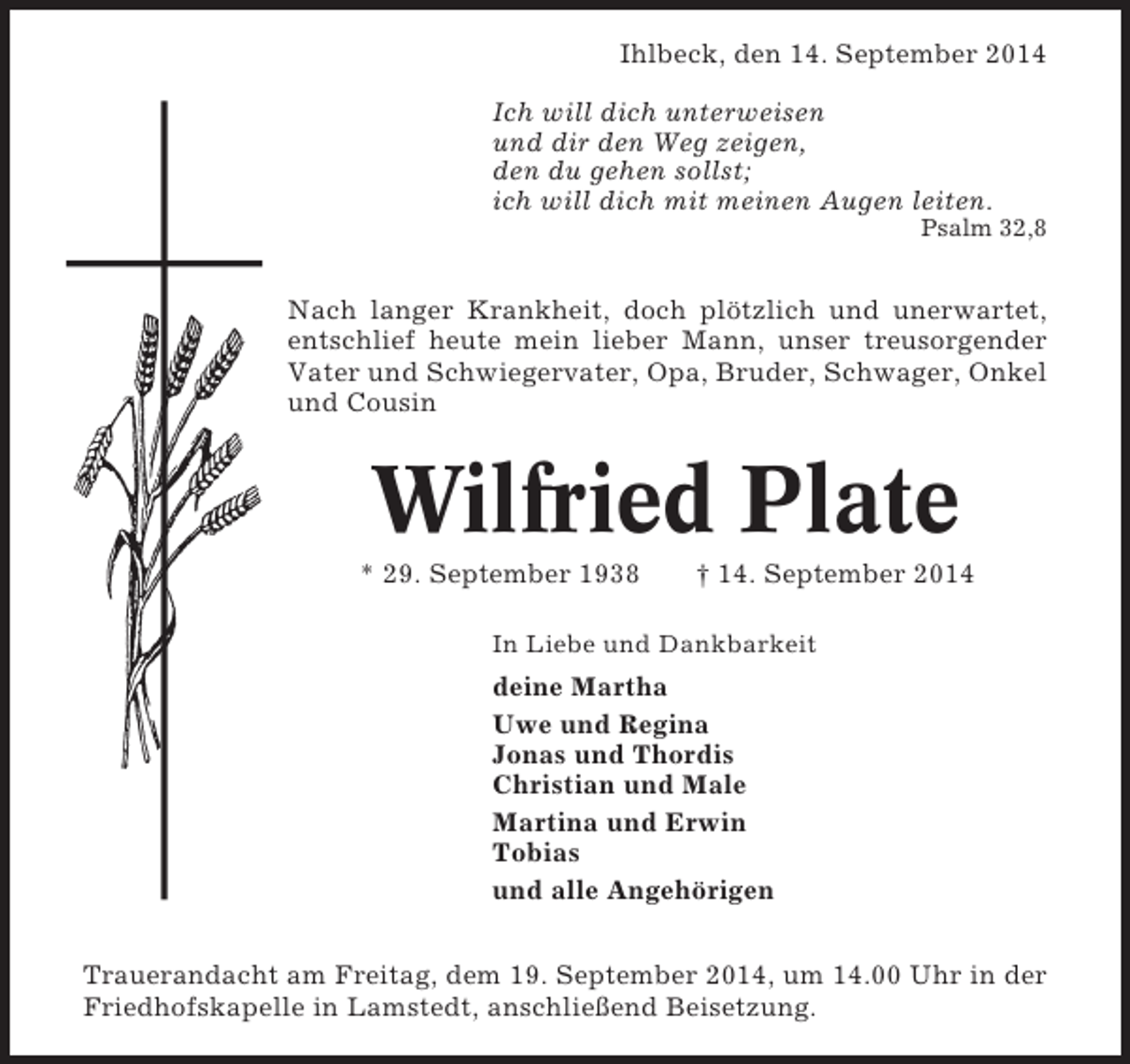 <p>Ihlbeck, den 14. September 2014<br />Ich will dich unterweisen<br />und dir den Weg zeigen,<br />den du gehen sollst;<br />ich will dich mit meinen Augen leiten.<br />Psalm 32,8</p><p>Nach langer Krankheit, doch plötzlich und unerwartet,<br />entschlief heute mein lieber Mann, unser treusorgender<br />Vater und Schwiegervater, Opa, Bruder, Schwager, Onkel<br />und Cousin</p><p>Wilfried Plate<br />* 29. September 1938</p><p>† 14. September 2014</p><p>In Liebe und Dankbarkeit</p><p>deine Martha<br />Uwe und Regina<br />Jonas und Thordis<br />Christian und Male<br />Martina und Erwin<br />Tobias<br />und alle Angehörigen<br />Trauerandacht am Freitag, dem 19. September 2014, um 14.00 Uhr in der<br />Friedhofskapelle in Lamstedt, anschließend Beisetzung.</p>