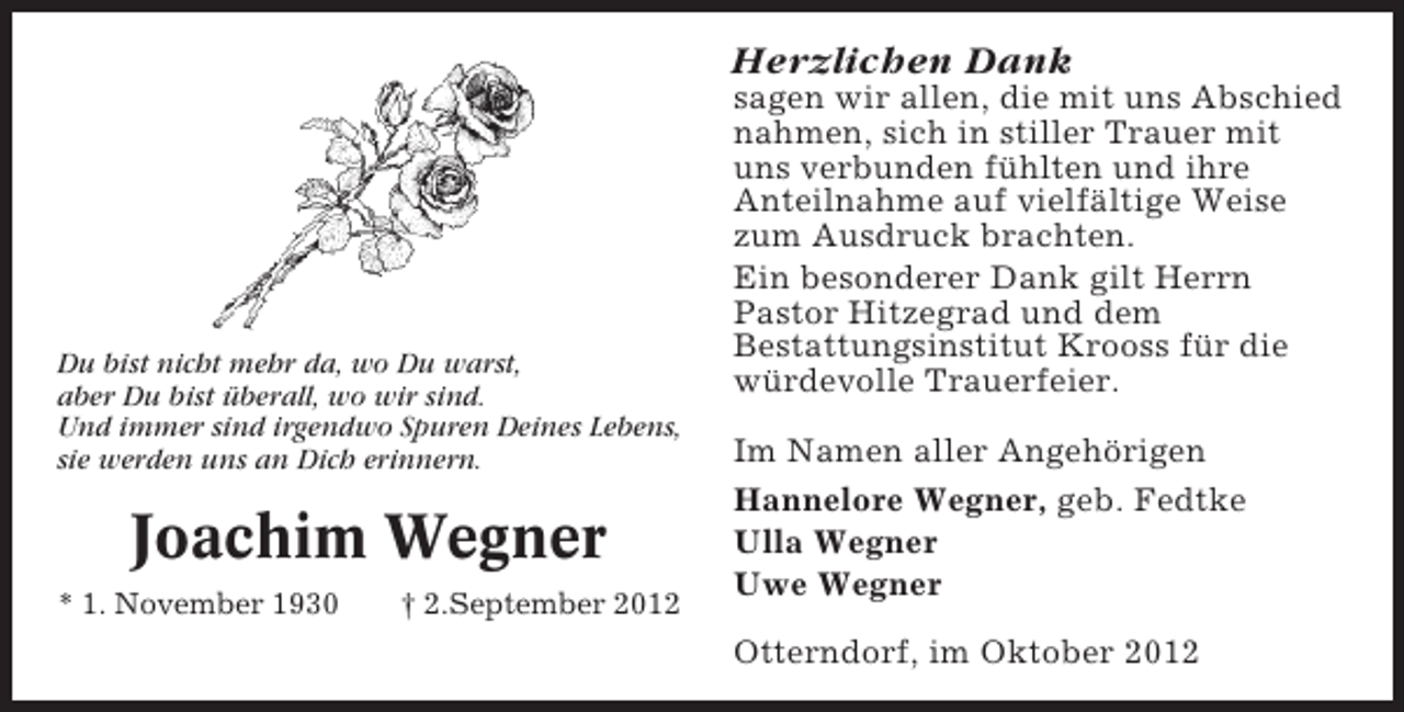 <p>Herzlichen Dank</p><p>Du bist nicht mehr da, wo Du warst,<br />aber Du bist überall, wo wir sind.<br />Und immer sind irgendwo Spuren Deines Lebens,<br />sie werden uns an Dich erinnern.</p><p>Joachim Wegner<br />* 1. November 1930</p><p>† 2.September 2012</p><p>sagen wir allen, die mit uns Abschied<br />nahmen, sich in stiller Trauer mit<br />uns verbunden fühlten und ihre<br />Anteilnahme auf vielfältige Weise<br />zum Ausdruck brachten.<br />Ein besonderer Dank gilt Herrn<br />Pastor Hitzegrad und dem<br />Bestattungsinstitut Krooss für die<br />würdevolle Trauerfeier.<br />Im Namen aller Angehörigen<br />Hannelore Wegner, geb. Fedtke<br />Ulla Wegner<br />Uwe Wegner<br />Otterndorf, im Oktober 2012</p>
