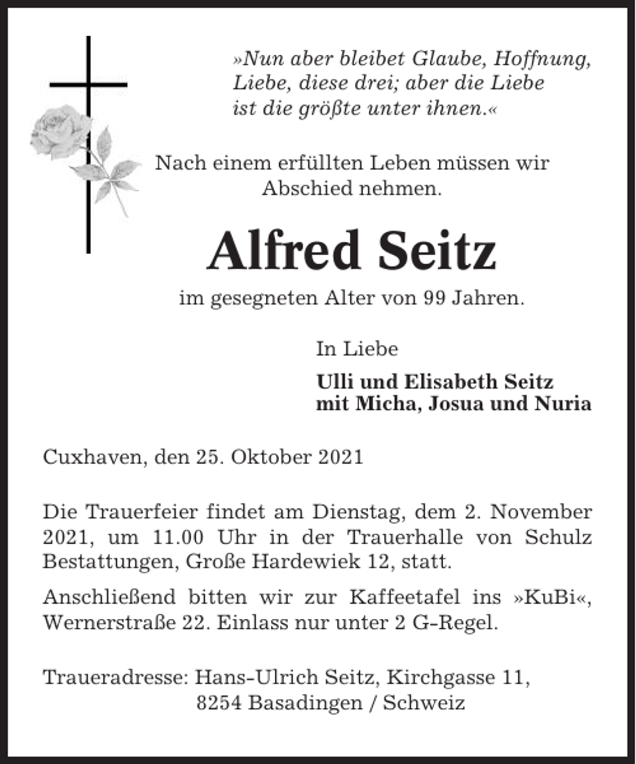 <p>»Nun aber bleibet Glaube, Hoffnung,<br />Liebe, diese drei; aber die Liebe<br />ist die größte unter ihnen.«<br />Nach einem erfüllten Leben müssen wir<br />Abschied nehmen.</p><p>Alfred Seitz<br />im gesegneten Alter von 99 Jahren.<br />In Liebe<br />Ulli und Elisabeth Seitz<br />mit Micha, Josua und Nuria<br />Cuxhaven, den 25. Oktober 2021<br />Die Trauerfeier findet am Dienstag, dem 2. November<br />2021, um 11.00 Uhr in der Trauerhalle von Schulz<br />Bestattungen, Große Hardewiek 12, statt.<br />Anschließend bitten wir zur Kaffeetafel ins »KuBi«,<br />Wernerstraße 22. Einlass nur unter 2 G-Regel.<br />Traueradresse: Hans-Ulrich Seitz, Kirchgasse 11,<br />8254 Basadingen / Schweiz</p>