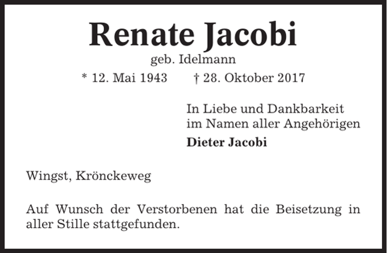 <p>Renate Jacobi<br />geb. Idelmann<br />* 12. Mai 1943<br />† 28. Oktober 2017<br />In Liebe und Dankbarkeit<br />im Namen aller Angehörigen<br />Dieter Jacobi<br />Wingst, Krönckeweg<br />Auf Wunsch der Verstorbenen hat die Beisetzung in<br />aller Stille stattgefunden.</p>