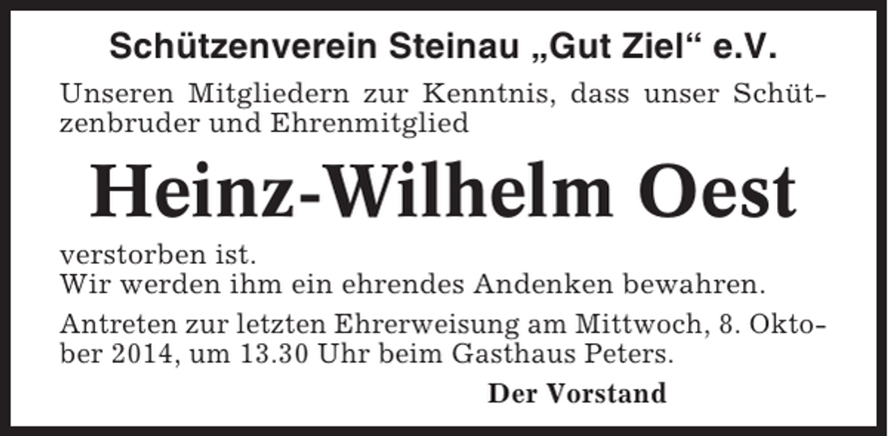 <p>Schützenverein Steinau „Gut Ziel“ e.V.<br />Unseren Mitgliedern zur Kenntnis, dass unser Schützenbruder und Ehrenmitglied</p><p>Heinz-Wilhelm Oest<br />verstorben ist.<br />Wir werden ihm ein ehrendes Andenken bewahren.<br />Antreten zur letzten Ehrerweisung am Mittwoch, 8. Oktober 2014, um 13.30 Uhr beim Gasthaus Peters.<br />Der Vorstand</p>