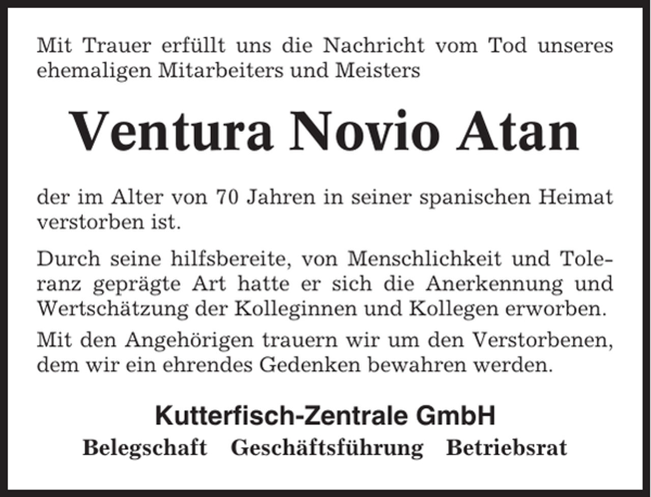 <p>Mit Trauer erfüllt uns die Nachricht vom Tod unseres<br />ehemaligen Mitarbeiters und Meisters</p><p>Ventura Novio Atan<br />der im Alter von 70 Jahren in seiner spanischen Heimat<br />verstorben ist.<br />Durch seine hilfsbereite, von Menschlichkeit und Toleranz geprägte Art hatte er sich die Anerkennung und<br />Wertschätzung der Kolleginnen und Kollegen erworben.<br />Mit den Angehörigen trauern wir um den Verstorbenen,<br />dem wir ein ehrendes Gedenken bewahren werden.</p><p>Kutterfisch-Zentrale GmbH<br />Belegschaft</p><p>Geschäftsführung</p><p>Betriebsrat</p>