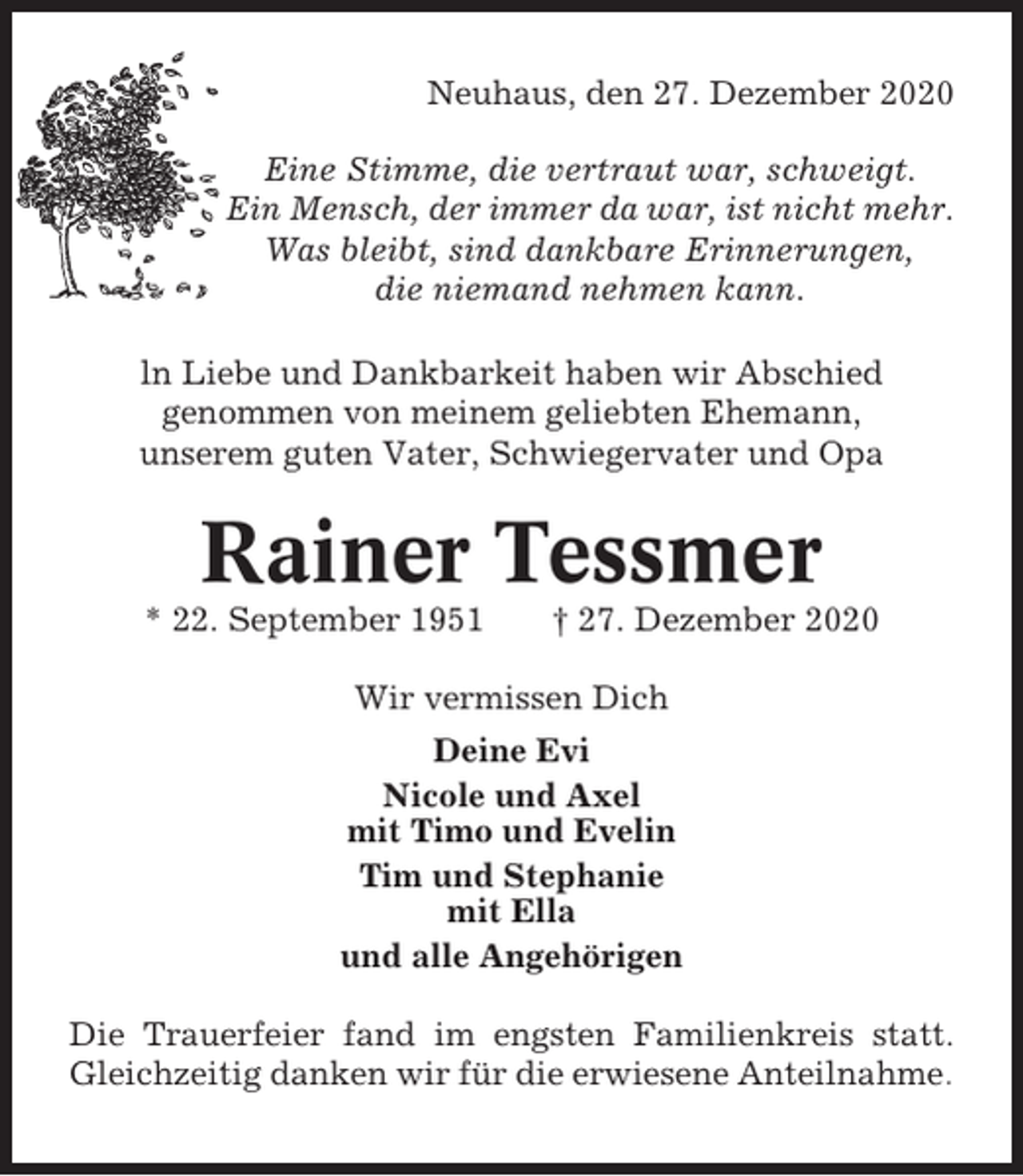 <p>Neuhaus, den 27. Dezember 2020<br />Eine Stimme, die vertraut war, schweigt.<br />Ein Mensch, der immer da war, ist nicht mehr.<br />Was bleibt, sind dankbare Erinnerungen,<br />die niemand nehmen kann.<br />ln Liebe und Dankbarkeit haben wir Abschied<br />genommen von meinem geliebten Ehemann,<br />unserem guten Vater, Schwiegervater und Opa</p><p>Rainer Tessmer<br />* 22. September 1951</p><p>† 27. Dezember 2020</p><p>Wir vermissen Dich<br />Deine Evi<br />Nicole und Axel<br />mit Timo und Evelin<br />Tim und Stephanie<br />mit Ella<br />und alle Angehörigen<br />Die Trauerfeier fand im engsten Familienkreis statt.<br />Gleichzeitig danken wir für die erwiesene Anteilnahme.</p>