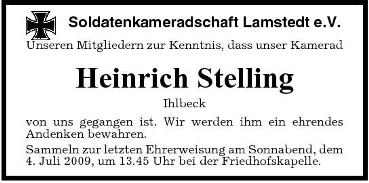 <p>Soldatenkameradschaft Lamstedt e.V.<br />Unseren Mitgliedern zur Kenntnis, dass unser Kamerad</p><p>Heinrich Stelling<br />Ihlbeck von uns gegangen ist. Wir werden ihm ein ehrendes Andenken bewahren. Sammeln zur letzten Ehrerweisung am Sonnabend, dem 4. Juli 2009, um 13.45 Uhr bei der Friedhofskapelle.</p>