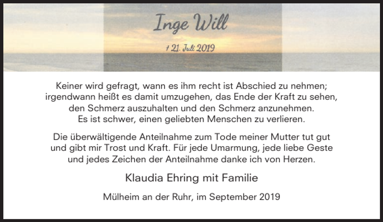 <p>Keiner wird gefragt, wann es ihm recht ist Abschied zu nehmen;<br />irgendwann heißt es damit umzugehen, das Ende der Kraft zu sehen,<br />den Schmerz auszuhalten und den Schmerz anzunehmen.<br />Es ist schwer, einen geliebten Menschen zu verlieren.<br />Die überwältigende Anteilnahme zum Tode meiner Mutter tut gut<br />und gibt mir Trost und Kraft. Für jede Umarmung, jede liebe Geste<br />und jedes Zeichen der Anteilnahme danke ich von Herzen.</p><p>Klaudia Ehring mit Familie<br />Mülheim an der Ruhr, im September 2019</p>