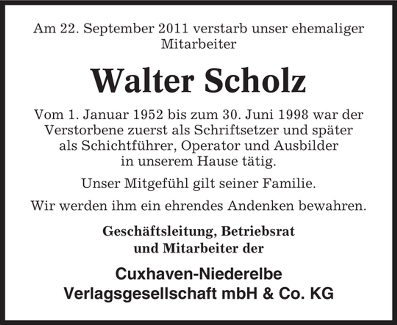 <p>Am 22. September 2011 verstarb unser ehemaliger<br />Mitarbeiter</p><p>Walter Scholz<br />Vom 1. Januar 1952 bis zum 30. Juni 1998 war der<br />Verstorbene zuerst als Schriftsetzer und später<br />als Schichtführer, Operator und Ausbilder<br />in unserem Hause tätig.<br />Unser Mitgefühl gilt seiner Familie.<br />Wir werden ihm ein ehrendes Andenken bewahren.<br />Geschäftsleitung, Betriebsrat<br />und Mitarbeiter der</p><p>Cuxhaven-Niederelbe<br />Verlagsgesellschaft mbH &amp; Co. KG</p>
