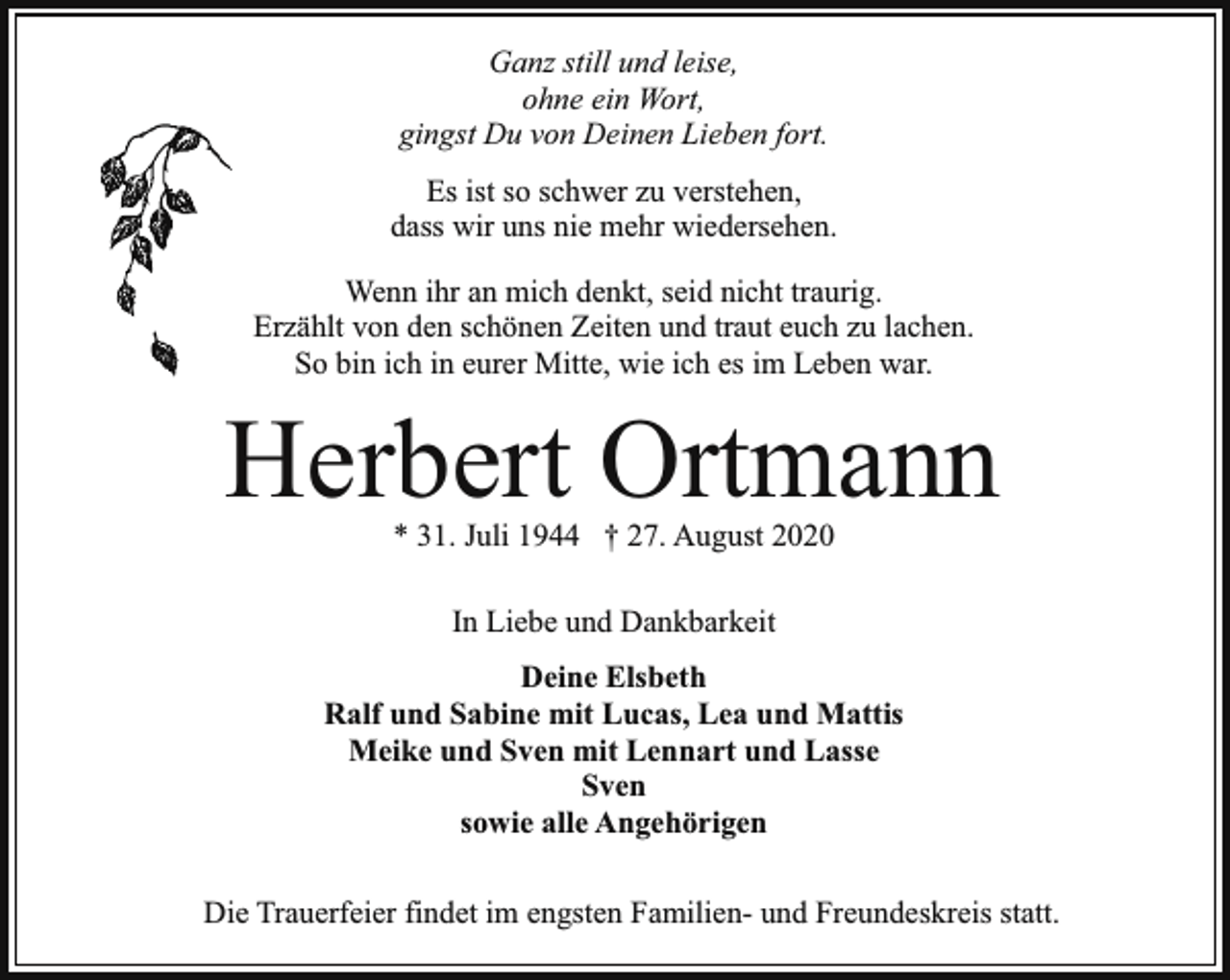 <p>Ganz still und leise,<br />ohne ein Wort,<br />gingst Du von Deinen Lieben fort.<br />Es ist so schwer zu verstehen,<br />dass wir uns nie mehr wiedersehen.<br />Wenn ihr an mich denkt, seid nicht traurig.<br />Erzählt von den schönen Zeiten und traut euch zu lachen.<br />So bin ich in eurer Mitte, wie ich es im Leben war.</p><p>Herbert Ortmann<br />* 31. Juli 1944 † 27. August 2020<br />In Liebe und Dankbarkeit<br />Deine Elsbeth<br />Ralf und Sabine mit Lucas, Lea und Mattis<br />Meike und Sven mit Lennart und Lasse<br />Sven<br />sowie alle Angehörigen<br />Die Trauerfeier findet im engsten Familien- und Freundeskreis statt.</p>