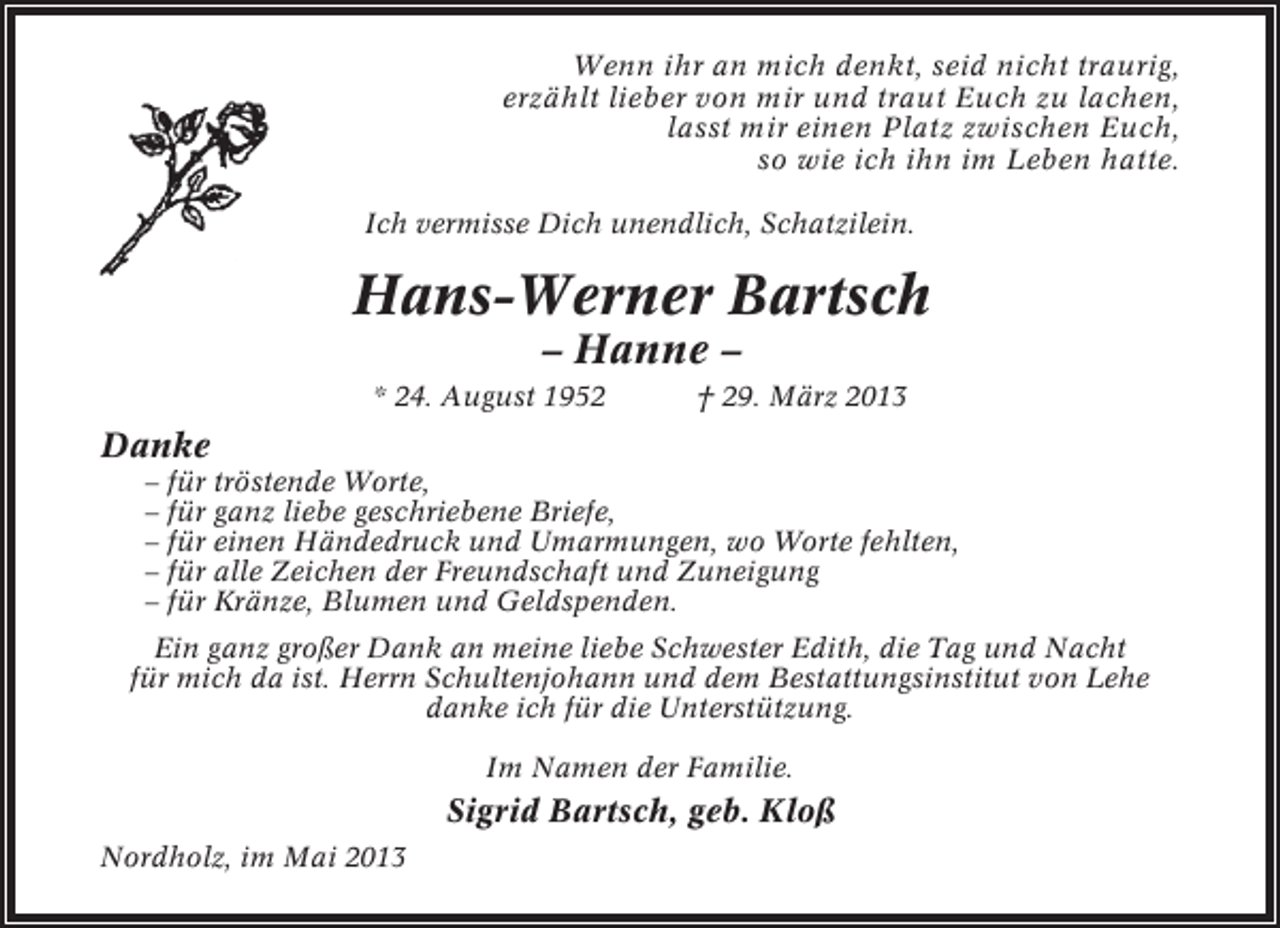 <p>Wenn ihr an mich denkt, seid nicht traurig,<br />erzählt lieber von mir und traut Euch zu lachen,<br />lasst mir einen Platz zwischen Euch,<br />so wie ich ihn im Leben hatte.<br />Ich vermisse Dich unendlich, Schatzilein.</p><p>Hans-Werner Bartsch<br />– Hanne –<br />* 24. August 1952</p><p>† 29. März 2013</p><p>Danke<br />– für tröstende Worte,<br />– für ganz liebe geschriebene Briefe,<br />– für einen Händedruck und Umarmungen, wo Worte fehlten,<br />– für alle Zeichen der Freundschaft und Zuneigung<br />– für Kränze, Blumen und Geldspenden.<br />Ein ganz großer Dank an meine liebe Schwester Edith, die Tag und Nacht<br />für mich da ist. Herrn Schultenjohann und dem Bestattungsinstitut von Lehe<br />danke ich für die Unterstützung.<br />Im Namen der Familie.</p><p>Sigrid Bartsch, geb. Kloß<br />Nordholz, im Mai 2013</p>