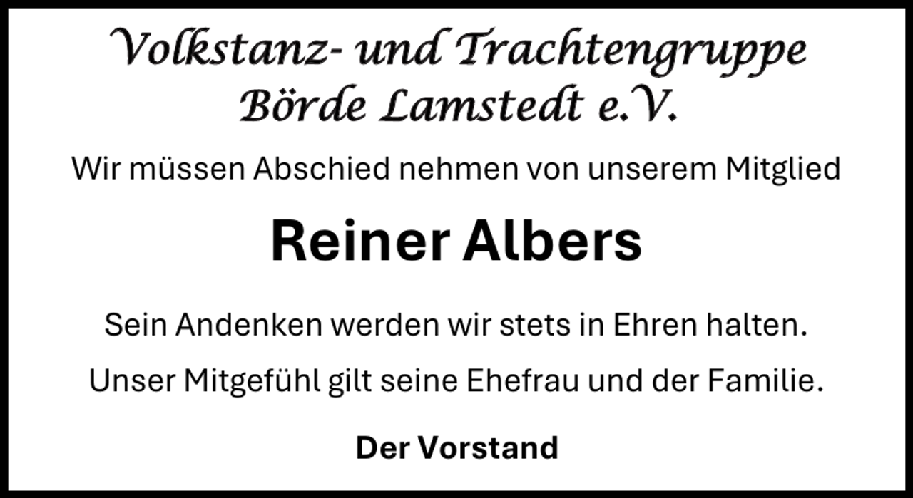 <p>Volkstanz- und Trachtengruppe<br />Börde Lamstedt e.V.<br />Wir müssen Abschied nehmen von unserem Mitglied</p><p>Reiner Albers<br />Sein Andenken werden wir stets in Ehren halten.<br />Unser Mitgefühl gilt seine Ehefrau und der Familie.<br />Der Vorstand</p>