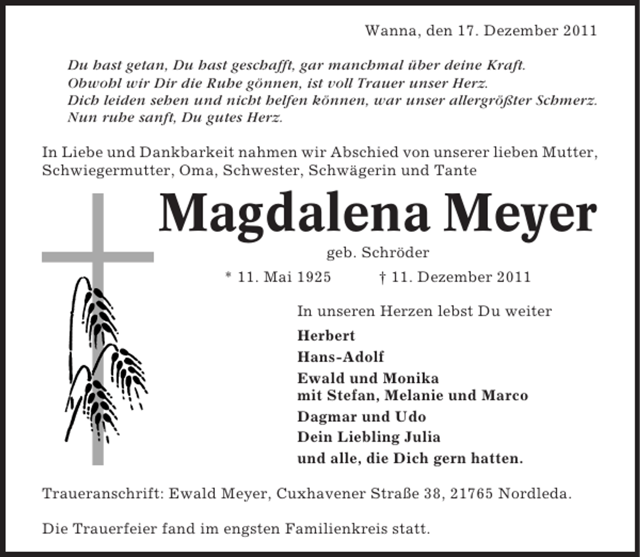 <p>Wanna, den 17. Dezember 2011<br />Du hast getan, Du hast geschafft, gar manchmal über deine Kraft.<br />Obwohl wir Dir die Ruhe gönnen, ist voll Trauer unser Herz.<br />Dich leiden sehen und nicht helfen können, war unser allergrößter Schmerz.<br />Nun ruhe sanft, Du gutes Herz.<br />In Liebe und Dankbarkeit nahmen wir Abschied von unserer lieben Mutter,<br />Schwiegermutter, Oma, Schwester, Schwägerin und Tante</p><p>Magdalena Meyer<br />geb. Schröder<br />* 11. Mai 1925</p><p>† 11. Dezember 2011</p><p>In unseren Herzen lebst Du weiter<br />Herbert<br />Hans-Adolf<br />Ewald und Monika<br />mit Stefan, Melanie und Marco<br />Dagmar und Udo<br />Dein Liebling Julia<br />und alle, die Dich gern hatten.<br />Traueranschrift: Ewald Meyer, Cuxhavener Straße 38, 21765 Nordleda.<br />Die Trauerfeier fand im engsten Familienkreis statt.</p>