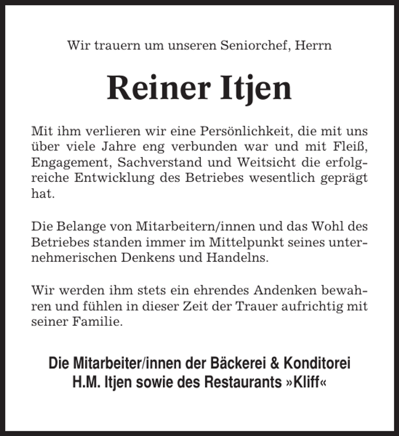 <p>Wir trauern um unseren Seniorchef, Herrn</p><p>Reiner Itjen<br />Mit ihm verlieren wir eine Persönlichkeit, die mit uns<br />über viele Jahre eng verbunden war und mit Fleiß,<br />Engagement, Sachverstand und Weitsicht die erfolgreiche Entwicklung des Betriebes wesentlich geprägt<br />hat.<br />Die Belange von Mitarbeitern/innen und das Wohl des<br />Betriebes standen immer im Mittelpunkt seines unternehmerischen Denkens und Handelns.<br />Wir werden ihm stets ein ehrendes Andenken bewahren und fühlen in dieser Zeit der Trauer aufrichtig mit<br />seiner Familie.</p><p>Die Mitarbeiter/innen der Bäckerei &amp; Konditorei<br />H.M. Itjen sowie des Restaurants »Kliff«</p>
