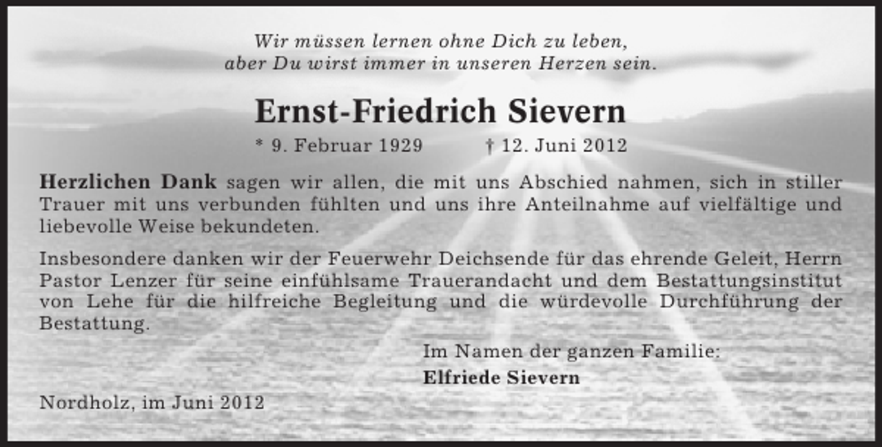<p>Wir müssen lernen ohne Dich zu leben,<br />aber Du wirst immer in unseren Herzen sein.</p><p>Ernst-Friedrich Sievern<br />* 9. Februar 1929</p><p>† 12. Juni 2012</p><p>Herzlichen Dank sagen wir allen, die mit uns Abschied nahmen, sich in stiller<br />Trauer mit uns verbunden fühlten und uns ihre Anteilnahme auf vielfältige und<br />liebevolle Weise bekundeten.<br />Insbesondere danken wir der Feuerwehr Deichsende für das ehrende Geleit, Herrn<br />Pastor Lenzer für seine einfühlsame Trauerandacht und dem Bestattungsinstitut<br />von Lehe für die hilfreiche Begleitung und die würdevolle Durchführung der<br />Bestattung.<br />Im Namen der ganzen Familie:<br />Elfriede Sievern<br />Nordholz, im Juni 2012</p>