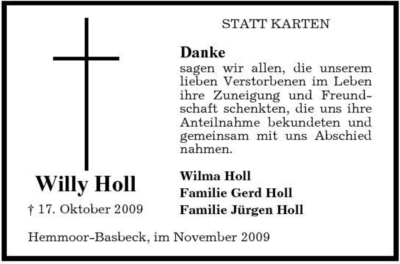 <p>STATT KARTEN</p><p>Danke<br />sagen wir allen, die unserem lieben Verstorbenen im Leben ihre Zuneigung und Freundschaft schenkten, die uns ihre Anteilnahme bekundeten und gemeinsam mit uns Abschied nahmen.</p><p>Willy Holl<br />† 17. Oktober 2009</p><p>Wilma Holl Familie Gerd Holl Familie Jürgen Holl</p><p>Hemmoor-Basbeck, im November 2009</p>