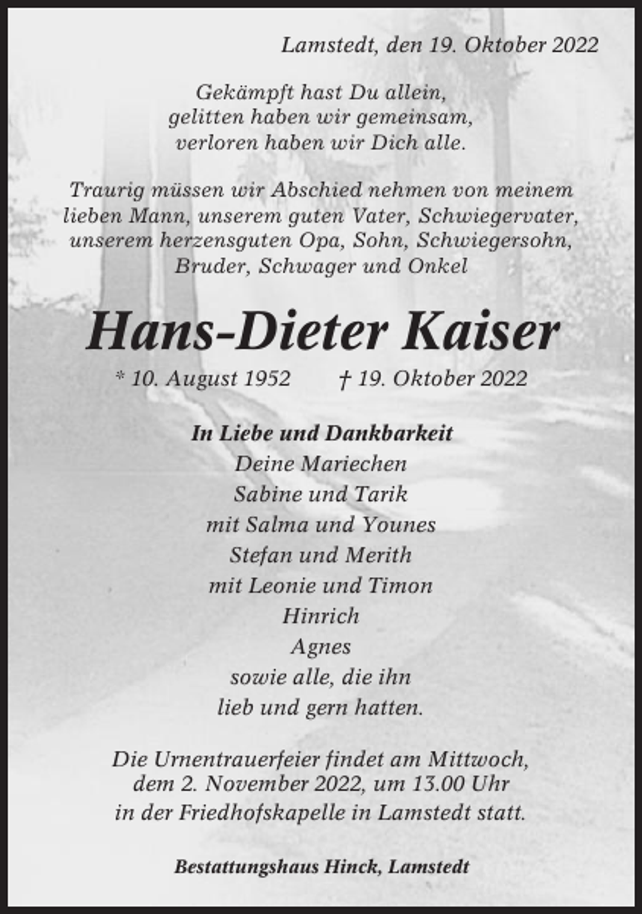<p>Lamstedt, den 19. Oktober 2022<br />Gekämpft hast Du allein,<br />gelitten haben wir gemeinsam,<br />verloren haben wir Dich alle.<br />Traurig müssen wir Abschied nehmen von meinem<br />lieben Mann, unserem guten Vater, Schwiegervater,<br />unserem herzensguten Opa, Sohn, Schwiegersohn,<br />Bruder, Schwager und Onkel</p><p>Hans-Dieter Kaiser<br />* 10. August 1952</p><p>† 19. Oktober 2022</p><p>In Liebe und Dankbarkeit<br />Deine Mariechen<br />Sabine und Tarik<br />mit Salma und Younes<br />Stefan und Merith<br />mit Leonie und Timon<br />Hinrich<br />Agnes<br />sowie alle, die ihn<br />lieb und gern hatten.<br />Die Urnentrauerfeier findet am Mittwoch,<br />dem 2. November 2022, um 13.00 Uhr<br />in der Friedhofskapelle in Lamstedt statt.<br />Bestattungshaus Hinck, Lamstedt</p>