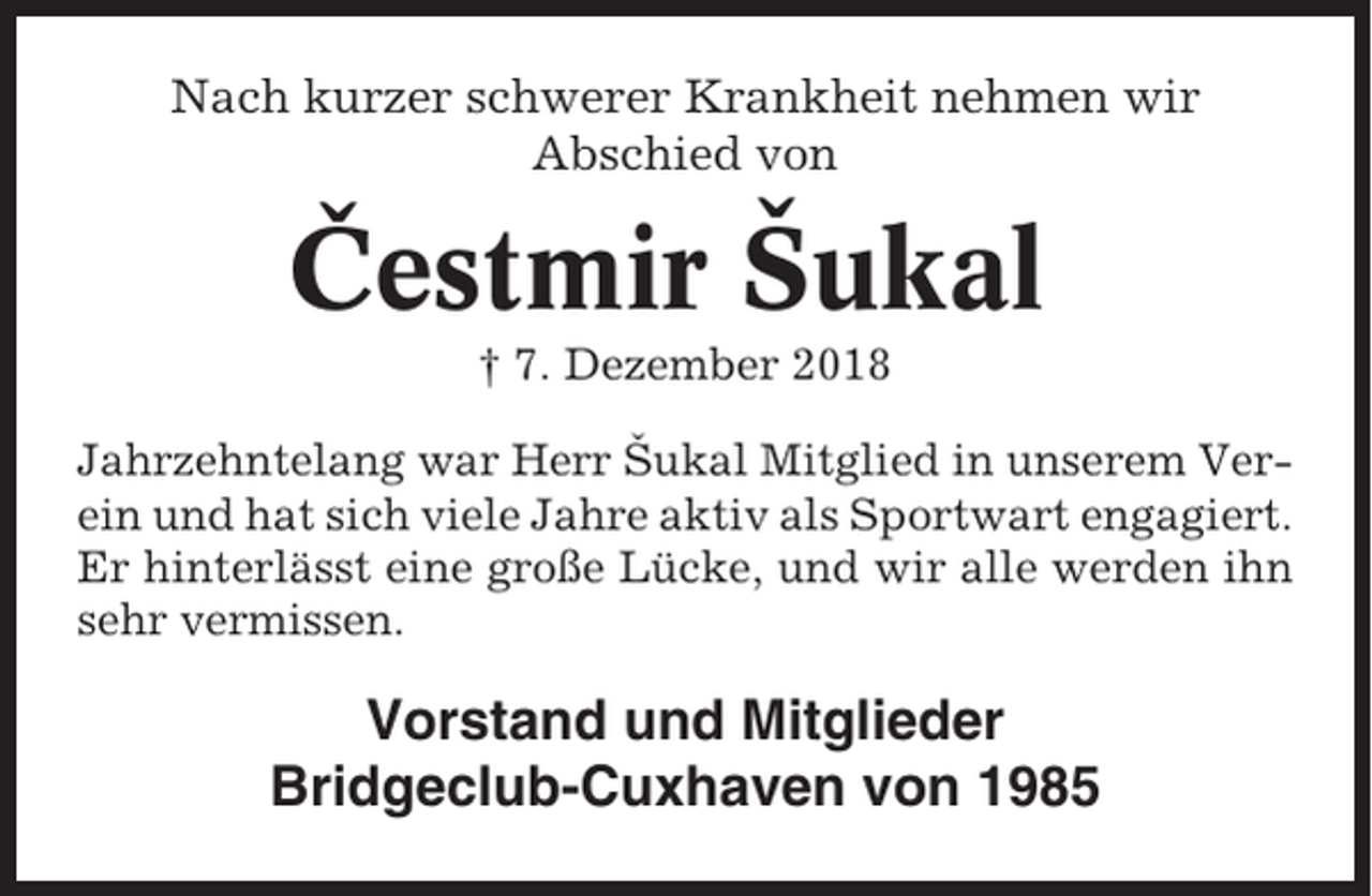 <p>Nach kurzer schwerer Krankheit nehmen wir<br />Abschied von</p><p>ˇ<br />Cestmir<br />Sˇukal<br />† 7. Dezember 2018<br />Jahrzehntelang war Herr Sˇukal Mitglied in unserem Verein und hat sich viele Jahre aktiv als Sportwart engagiert.<br />Er hinterlässt eine große Lücke, und wir alle werden ihn<br />sehr vermissen.</p><p>Vorstand und Mitglieder<br />Bridgeclub-Cuxhaven von 1985</p>