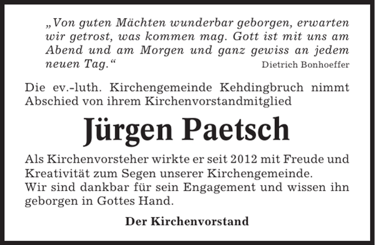 <p>„Von guten Mächten wunderbar geborgen, erwarten<br />wir getrost, was kommen mag. Gott ist mit uns am<br />Abend und am Morgen und ganz gewiss an jedem<br />neuen Tag.“<br />Dietrich Bonhoeffer<br />Die ev.-luth. Kirchengemeinde Kehdingbruch nimmt<br />Abschied von ihrem Kirchenvorstandmitglied</p><p>Jürgen Paetsch<br />Als Kirchenvorsteher wirkte er seit 2012 mit Freude und<br />Kreativität zum Segen unserer Kirchengemeinde.<br />Wir sind dankbar für sein Engagement und wissen ihn<br />geborgen in Gottes Hand.<br />Der Kirchenvorstand</p>