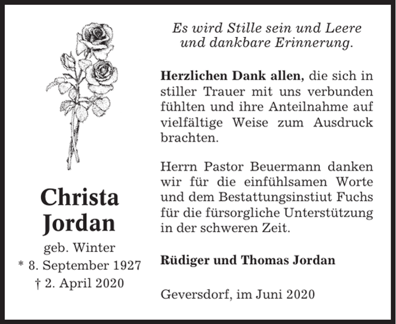 <p>Es wird Stille sein und Leere<br />und dankbare Erinnerung.<br />Herzlichen Dank allen, die sich in<br />stiller Trauer mit uns verbunden<br />fühlten und ihre Anteilnahme auf<br />vielfältige Weise zum Ausdruck<br />brachten.</p><p>Christa<br />Jordan<br />geb. Winter<br />* 8. September 1927<br />† 2. April 2020</p><p>Herrn Pastor Beuermann danken<br />wir für die einfühlsamen Worte<br />und dem Bestattungsinstiut Fuchs<br />für die fürsorgliche Unterstützung<br />in der schweren Zeit.<br />Rüdiger und Thomas Jordan<br />Geversdorf, im Juni 2020</p>