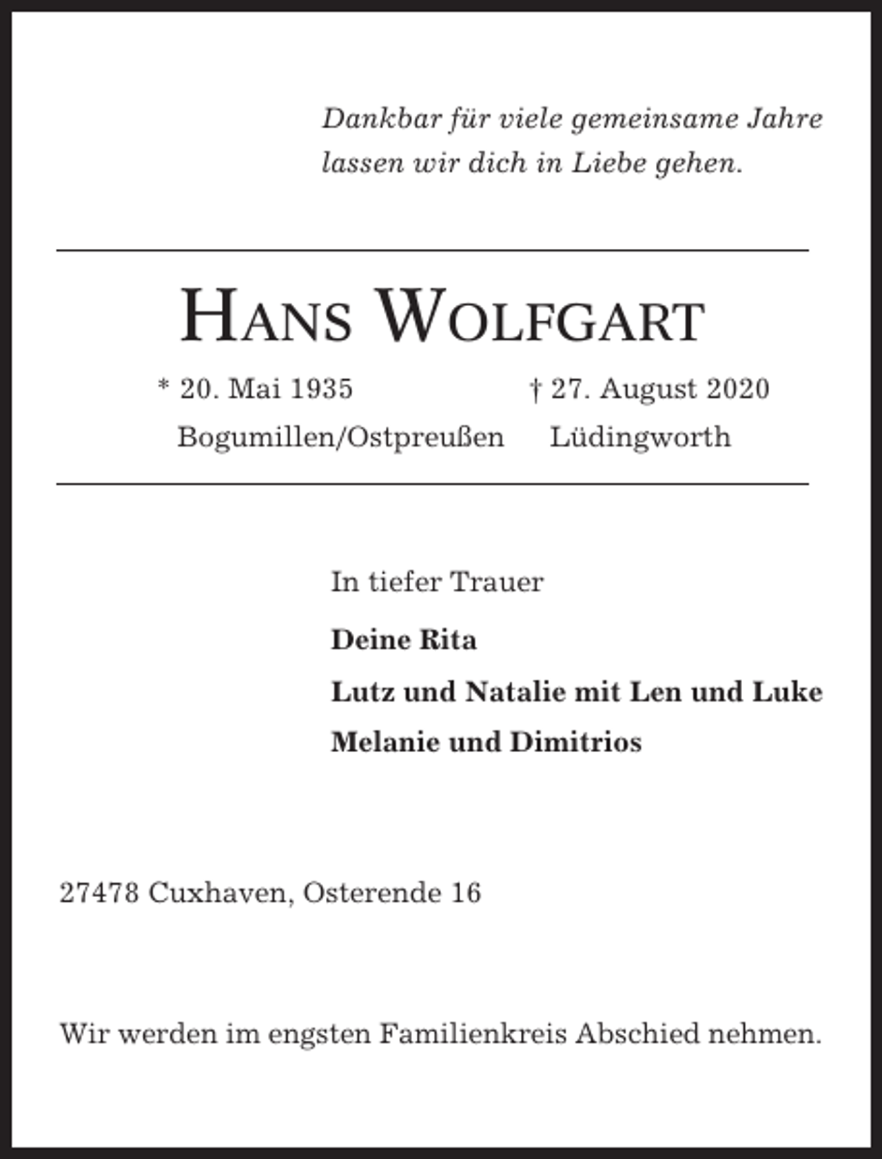 <p>Dankbar für viele gemeinsame Jahre<br />lassen wir dich in Liebe gehen.</p><p>HANS WOLFGART<br />* 20. Mai 1935</p><p>† 27. August 2020</p><p>Bogumillen/Ostpreußen</p><p>Lüdingworth</p><p>In tiefer Trauer<br />Deine Rita<br />Lutz und Natalie mit Len und Luke<br />Melanie und Dimitrios</p><p>27478 Cuxhaven, Osterende 16</p><p>Wir werden im engsten Familienkreis Abschied nehmen.</p>