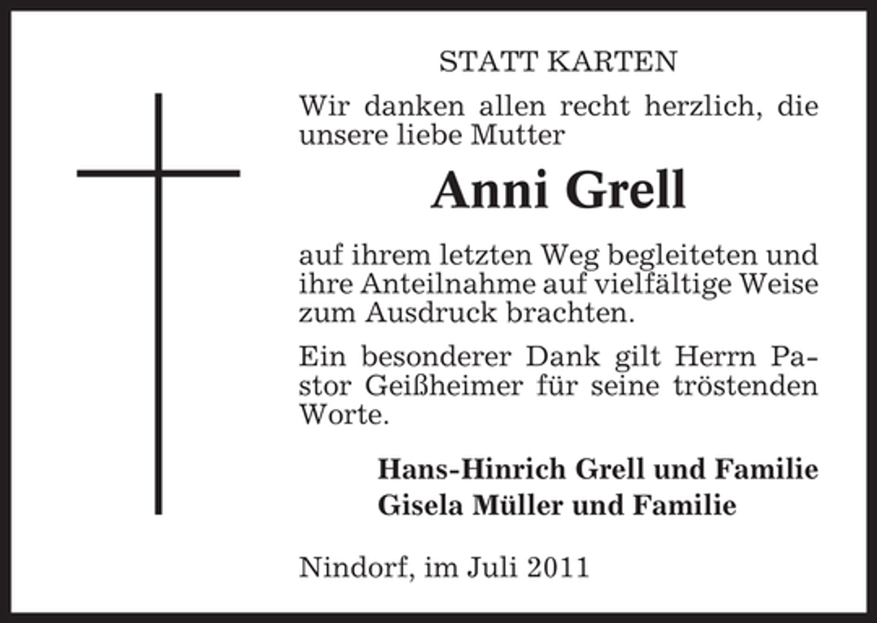 <p>STATT KARTEN<br />Wir danken allen recht herzlich, die<br />unsere liebe Mutter</p><p>Anni Grell<br />auf ihrem letzten Weg begleiteten und<br />ihre Anteilnahme auf vielfältige Weise<br />zum Ausdruck brachten.<br />Ein besonderer Dank gilt Herrn Pastor Geißheimer für seine tröstenden<br />Worte.<br />Hans-Hinrich Grell und Familie<br />Gisela Müller und Familie<br />Nindorf, im Juli 2011</p>