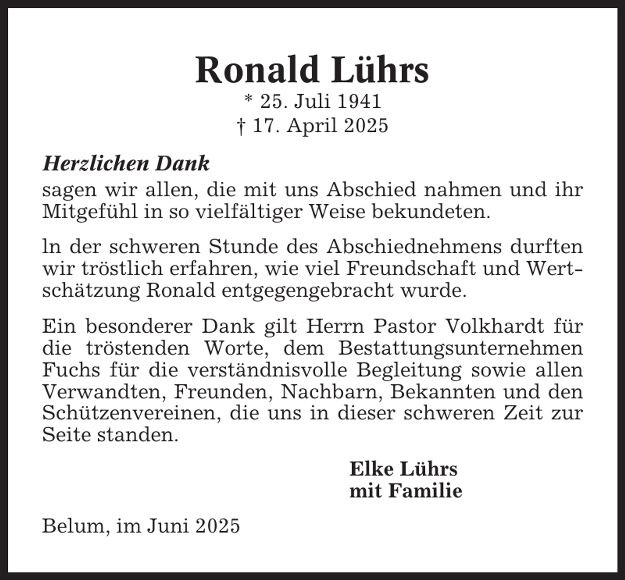 <p>Ronald Lührs<br />* 25. Juli 1941<br />† 17. April 2025<br />Herzlichen Dank<br />sagen wir allen, die mit uns Abschied nahmen und ihr<br />Mitgefühl in so vielfältiger Weise bekundeten.<br />ln der schweren Stunde des Abschiednehmens durften<br />wir tröstlich erfahren, wie viel Freundschaft und Wertschätzung Ronald entgegengebracht wurde.<br />Ein besonderer Dank gilt Herrn Pastor Volkhardt für<br />die tröstenden Worte, dem Bestattungsunternehmen<br />Fuchs für die verständnisvolle Begleitung sowie allen<br />Verwandten, Freunden, Nachbarn, Bekannten und den<br />Schützenvereinen, die uns in dieser schweren Zeit zur<br />Seite standen.<br />Elke Lührs<br />mit Familie<br />Belum, im Juni 2025</p>