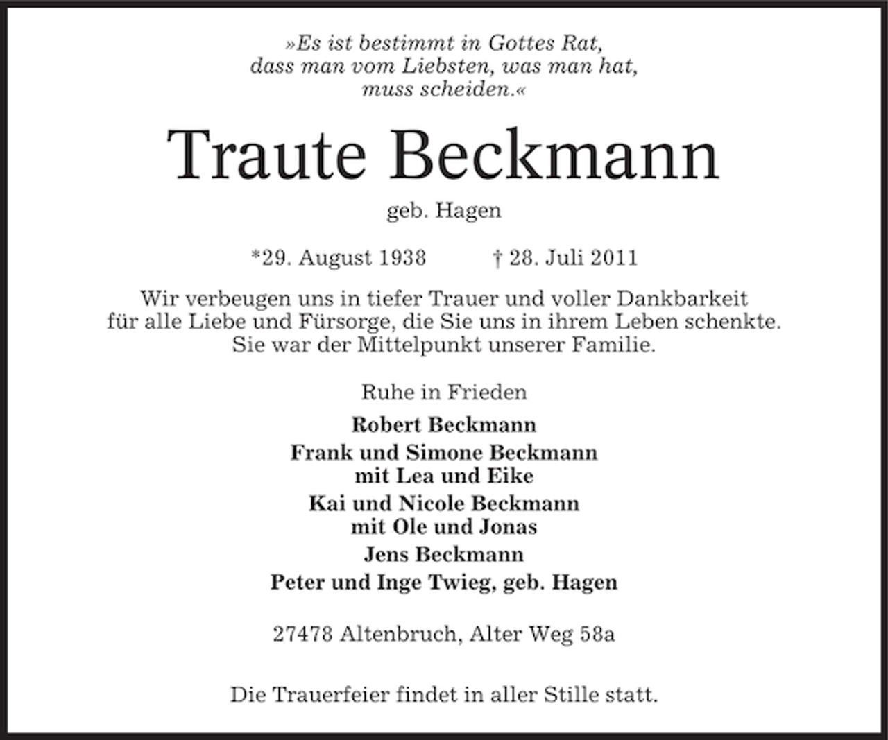 <p>»Es ist bestimmt in Gottes Rat,<br />dass man vom Liebsten, was man hat,<br />muss scheiden.«</p><p>Traute Beckmann<br />geb. Hagen<br />*29. August 1938</p><p>† 28. Juli 2011</p><p>Wir verbeugen uns in tiefer Trauer und voller Dankbarkeit<br />für alle Liebe und Fürsorge, die Sie uns in ihrem Leben schenkte.<br />Sie war der Mittelpunkt unserer Familie.<br />Ruhe in Frieden<br />Robert Beckmann<br />Frank und Simone Beckmann<br />mit Lea und Eike<br />Kai und Nicole Beckmann<br />mit Ole und Jonas<br />Jens Beckmann<br />Peter und Inge Twieg, geb. Hagen<br />27478 Altenbruch, Alter Weg 58a<br />Die Trauerfeier findet in aller Stille statt.</p>