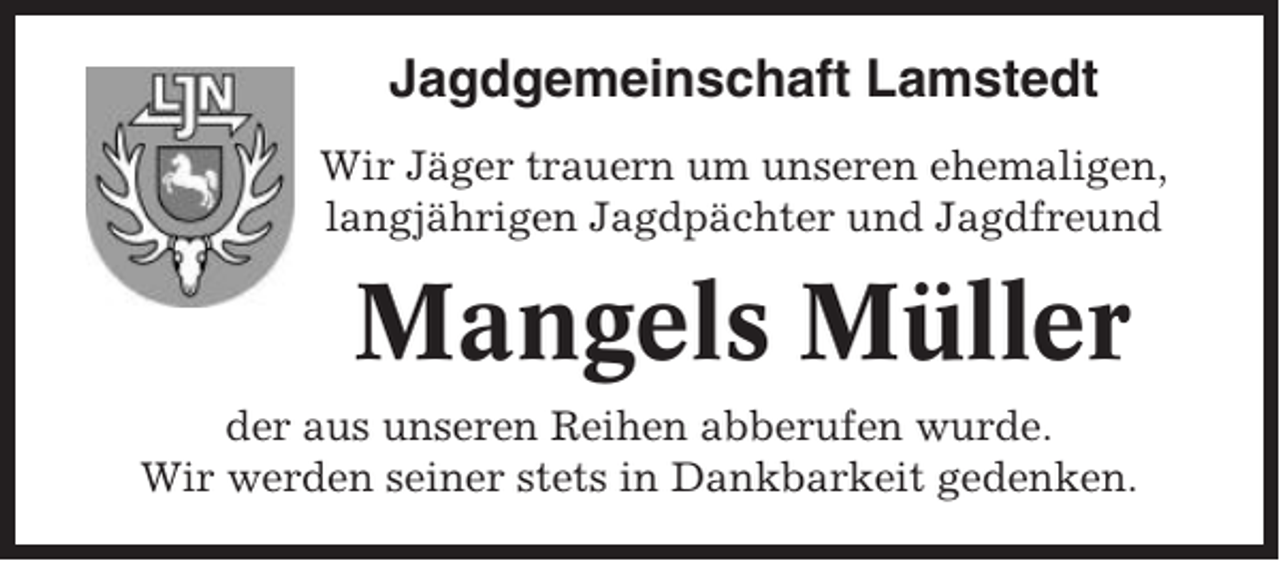 <p>Jagdgemeinschaft Lamstedt<br />Wir Jäger trauern um unseren ehemaligen,<br />langjährigen Jagdpächter und Jagdfreund</p><p>Mangels Müller<br />der aus unseren Reihen abberufen wurde.<br />Wir werden seiner stets in Dankbarkeit gedenken.</p>