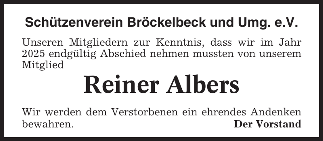 <p>Schützenverein Bröckelbeck und Umg. e.V.<br />Unseren Mitgliedern zur Kenntnis, dass wir im Jahr<br />2025 endgültig Abschied nehmen mussten von unserem<br />Mitglied</p><p>Reiner Albers<br />Wir werden dem Verstorbenen ein ehrendes Andenken<br />bewahren.<br />Der Vorstand</p>