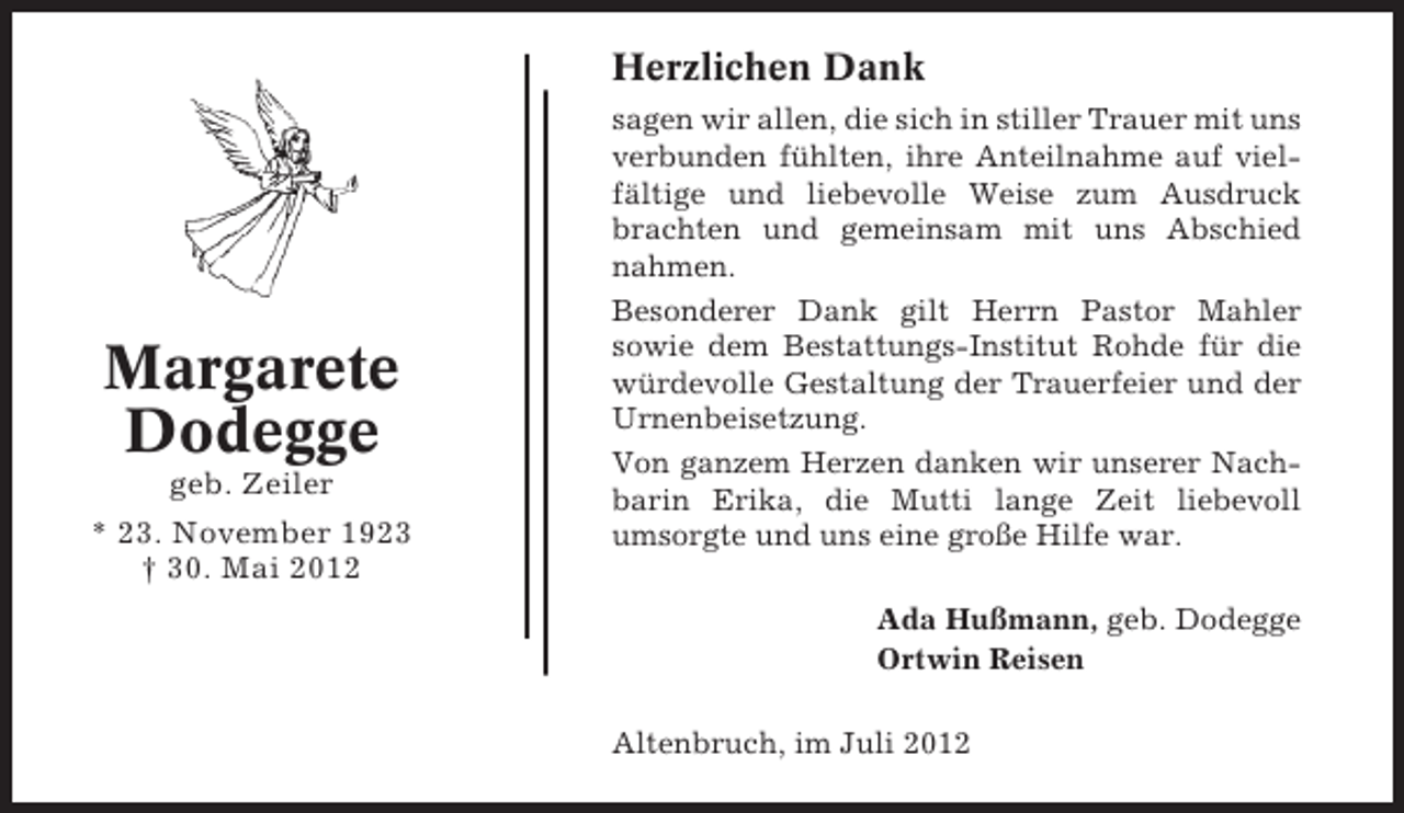 <p>Herzlichen Dank</p><p>Margarete<br />Dodegge<br />geb. Zeiler<br />* 23. November 1923<br />† 30. Mai 2012</p><p>sagen wir allen, die sich in stiller Trauer mit uns<br />verbunden fühlten, ihre Anteilnahme auf vielfältige und liebevolle Weise zum Ausdruck<br />brachten und gemeinsam mit uns Abschied<br />nahmen.<br />Besonderer Dank gilt Herrn Pastor Mahler<br />sowie dem Bestattungs-Institut Rohde für die<br />würdevolle Gestaltung der Trauerfeier und der<br />Urnenbeisetzung.<br />Von ganzem Herzen danken wir unserer Nachbarin Erika, die Mutti lange Zeit liebevoll<br />umsorgte und uns eine große Hilfe war.<br />Ada Hußmann, geb. Dodegge<br />Ortwin Reisen<br />Altenbruch, im Juli 2012</p>