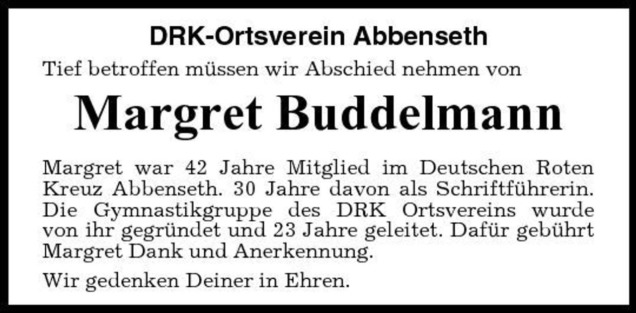 <p>DRK-Ortsverein Abbenseth<br />Tief betroffen müssen wir Abschied nehmen von</p><p>Margret Buddelmann<br />Margret war 42 Jahre Mitglied im Deutschen Roten Kreuz Abbenseth. 30 Jahre davon als Schriftführerin. Die Gymnastikgruppe des DRK Ortsvereins wurde von ihr gegründet und 23 Jahre geleitet. Dafür gebührt Margret Dank und Anerkennung. Wir gedenken Deiner in Ehren.</p>