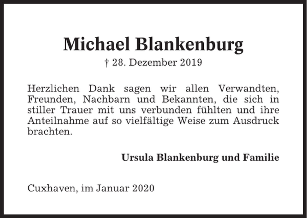 <p>Michael Blankenburg<br />† 28. Dezember 2019<br />Herzlichen Dank sagen wir allen Verwandten,<br />Freunden, Nachbarn und Bekannten, die sich in<br />stiller Trauer mit uns verbunden fühlten und ihre<br />Anteilnahme auf so vielfältige Weise zum Ausdruck<br />brachten.<br />Ursula Blankenburg und Familie<br />Cuxhaven, im Januar 2020</p>