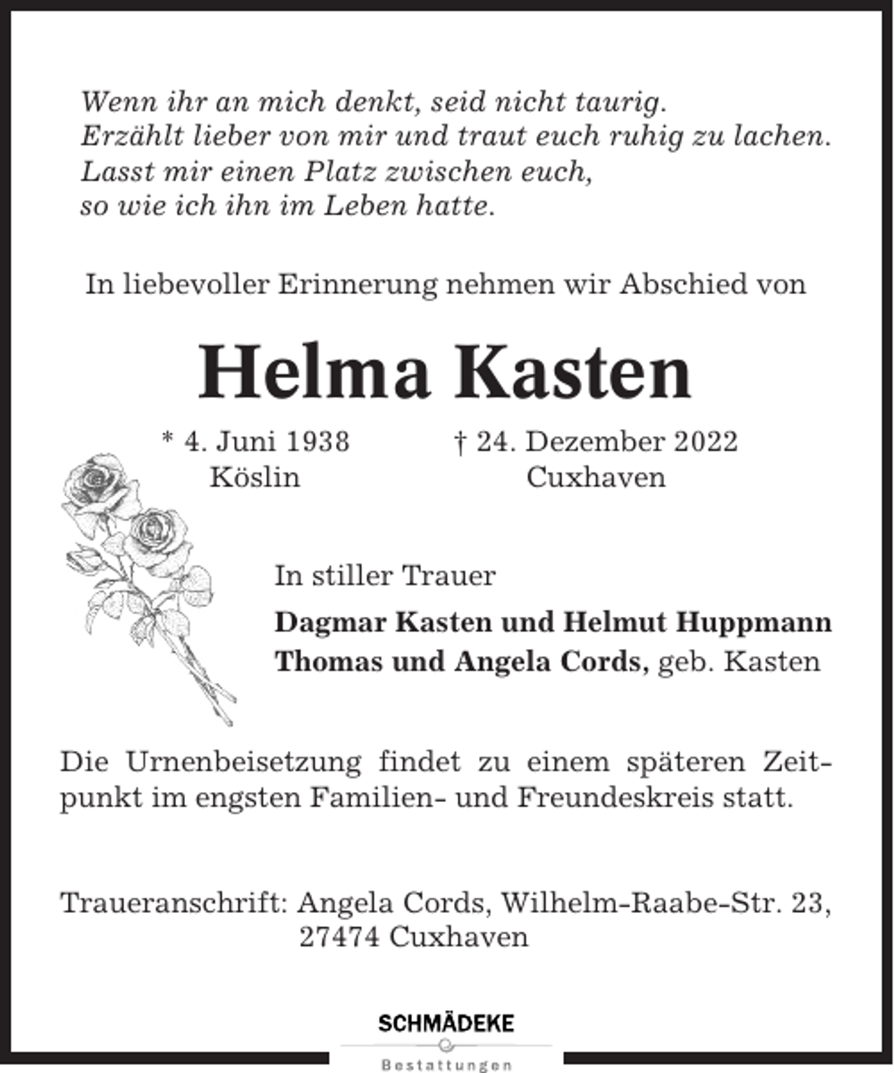 <p>Wenn ihr an mich denkt, seid nicht taurig.<br />Erzählt lieber von mir und traut euch ruhig zu lachen.<br />Lasst mir einen Platz zwischen euch,<br />so wie ich ihn im Leben hatte.<br />In liebevoller Erinnerung nehmen wir Abschied von</p><p>Helma Kasten<br />* 4. Juni 1938<br />Köslin</p><p>† 24. Dezember 2022<br />Cuxhaven</p><p>In stiller Trauer<br />Dagmar Kasten und Helmut Huppmann<br />Thomas und Angela Cords, geb. Kasten</p><p>Die Urnenbeisetzung findet zu einem späteren Zeitpunkt im engsten Familien- und Freundeskreis statt.</p><p>Traueranschrift: Angela Cords, Wilhelm-Raabe-Str. 23,<br />27474 Cuxhaven</p>