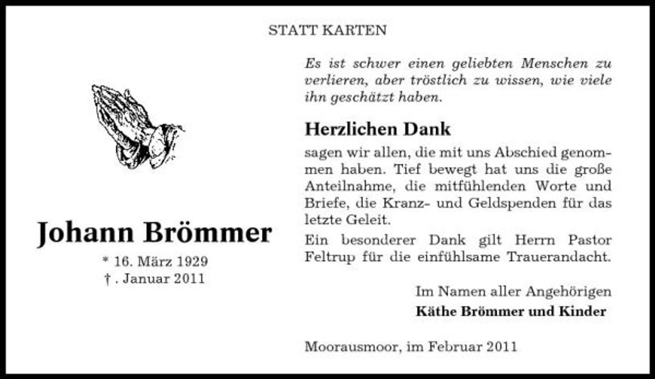 <p>STATT KARTEN Es ist schwer einen geliebten Menschen zu verlieren, aber tröstlich zu wissen, wie viele ihn geschätzt haben.</p><p>Herzlichen Dank<br />sagen wir allen, die mit uns Abschied genommen haben. Tief bewegt hat uns die große Anteilnahme, die mitfühlenden Worte und Briefe, die Kranz- und Geldspenden für das letzte Geleit. Ein besonderer Dank gilt Herrn Pastor Feltrup für die einfühlsame Trauerandacht. Im Namen aller Angehörigen Käthe Brömmer und Kinder Moorausmoor, im Februar 2011</p><p>Johann Brömmer<br />* 16. März 1929 † . Januar 2011</p>
