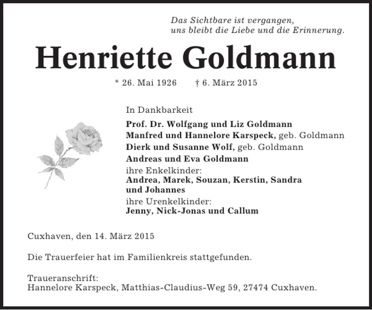 <p>Das Sichtbare ist vergangen,<br />uns bleibt die Liebe und die Erinnerung.</p><p>Henriette Goldmann<br />* 26. Mai 1926</p><p>† 6. März 2015</p><p>In Dankbarkeit<br />Prof. Dr. Wolfgang und Liz Goldmann<br />Manfred und Hannelore Karspeck, geb. Goldmann<br />Dierk und Susanne Wolf, geb. Goldmann<br />Andreas und Eva Goldmann<br />ihre Enkelkinder:<br />Andrea, Marek, Souzan, Kerstin, Sandra<br />und Johannes<br />ihre Urenkelkinder:<br />Jenny, Nick-Jonas und Callum<br />Cuxhaven, den 14. März 2015<br />Die Trauerfeier hat im Familienkreis stattgefunden.<br />Traueranschrift:<br />Hannelore Karspeck, Matthias-Claudius-Weg 59, 27474 Cuxhaven.</p>