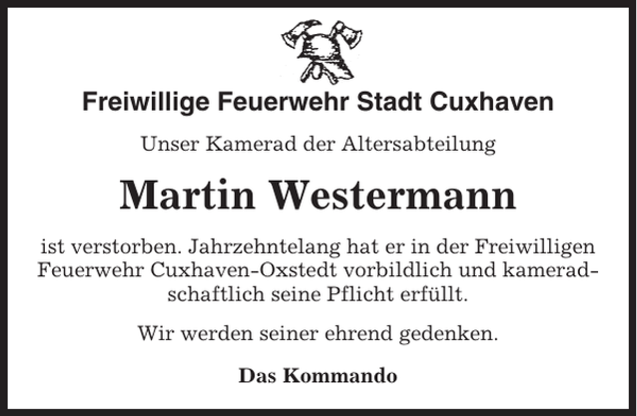 <p>Freiwillige Feuerwehr Stadt Cuxhaven<br />Unser Kamerad der Altersabteilung</p><p>Martin Westermann<br />ist verstorben. Jahrzehntelang hat er in der Freiwilligen<br />Feuerwehr Cuxhaven-Oxstedt vorbildlich und kameradschaftlich seine Pflicht erfüllt.<br />Wir werden seiner ehrend gedenken.<br />Das Kommando</p>