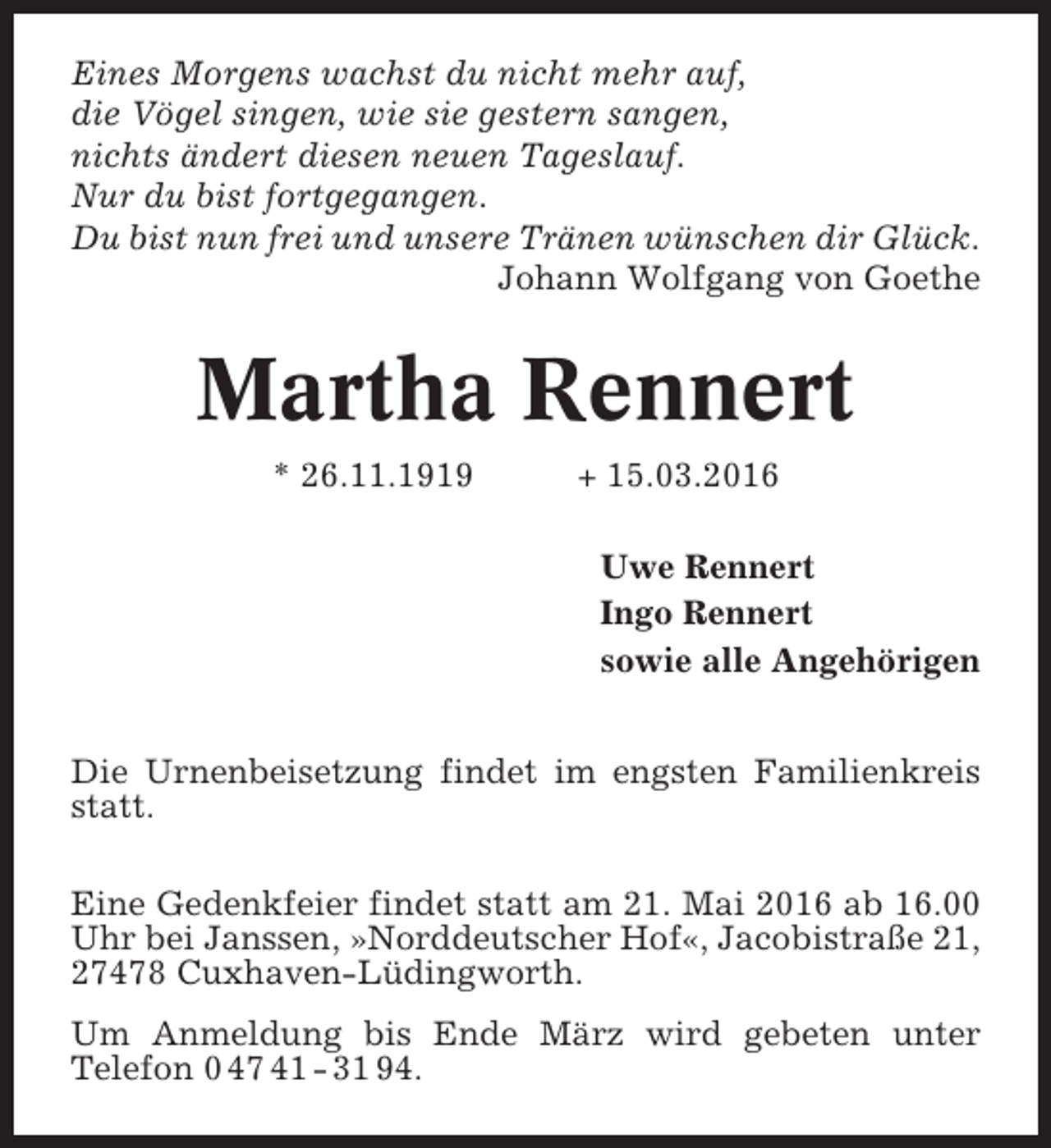 <p>Eines Morgens wachst du nicht mehr auf,<br />die Vögel singen, wie sie gestern sangen,<br />nichts ändert diesen neuen Tageslauf.<br />Nur du bist fortgegangen.<br />Du bist nun frei und unsere Tränen wünschen dir Glück.<br />Johann Wolfgang von Goethe</p><p>Martha Rennert<br />* 26.11.1919</p><p>+ 15.03.2016<br />Uwe Rennert<br />Ingo Rennert<br />sowie alle Angehörigen</p><p>Die Urnenbeisetzung findet im engsten Familienkreis<br />statt.<br />Eine Gedenkfeier findet statt am 21. Mai 2016 ab 16.00<br />Uhr bei Janssen, »Norddeutscher Hof«, Jacobistraße 21,<br />27478 Cuxhaven-Lüdingworth.<br />Um Anmeldung bis Ende März wird gebeten unter<br />Telefon 0 47 41 - 31 94.</p>