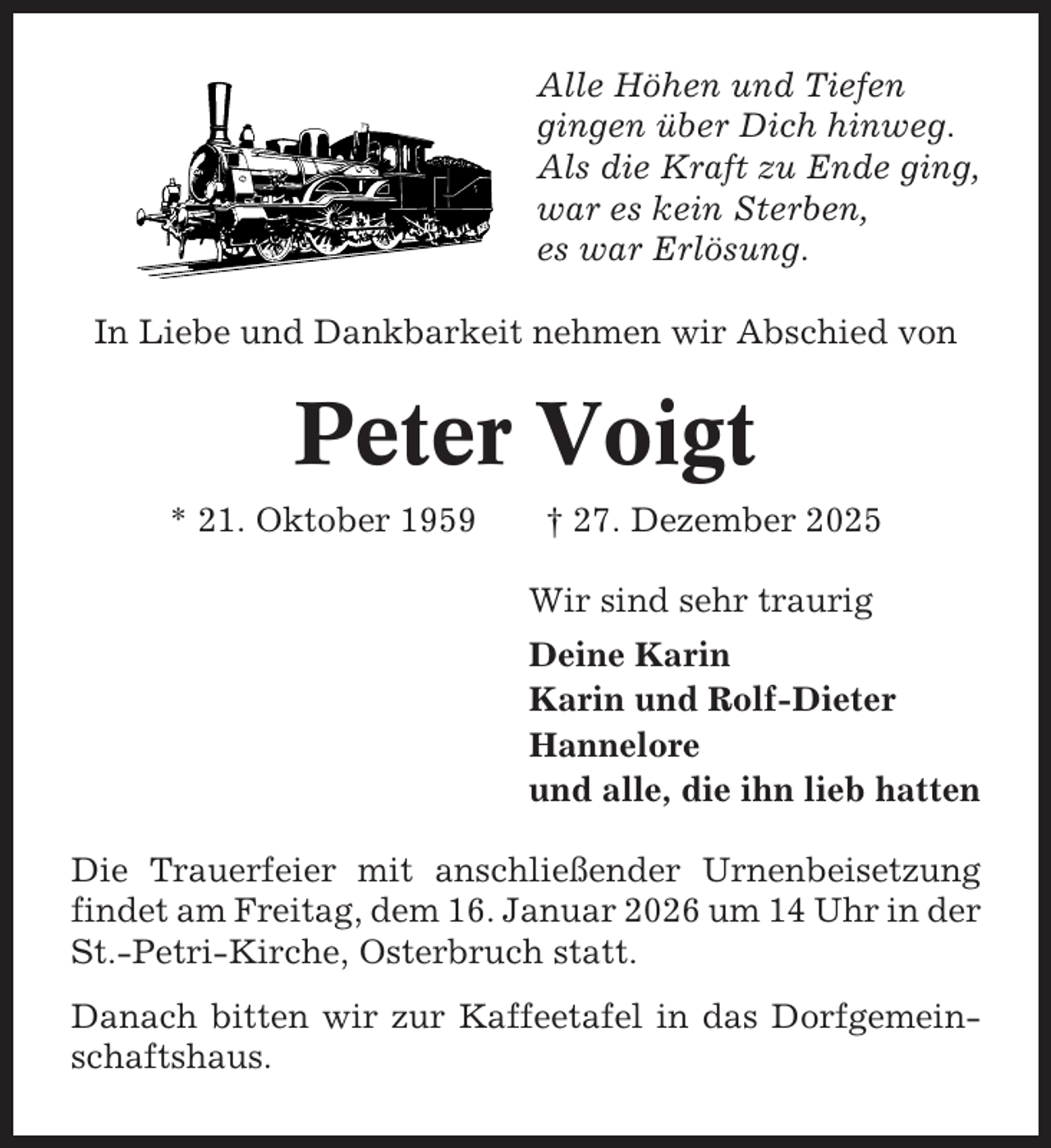 <p>Alle Höhen und Tiefen<br />gingen über Dich hinweg.<br />Als die Kraft zu Ende ging,<br />war es kein Sterben,<br />es war Erlösung.<br />In Liebe und Dankbarkeit nehmen wir Abschied von</p><p>Peter Voigt<br />* 21. Oktober 1959</p><p>† 27. Dezember 2025<br />Wir sind sehr traurig<br />Deine Karin<br />Karin und Rolf-Dieter<br />Hannelore<br />und alle, die ihn lieb hatten</p><p>Die Trauerfeier mit anschließender Urnenbeisetzung<br />findet am Freitag, dem 16. Januar 2026 um 14 Uhr in der<br />St.-Petri-Kirche, Osterbruch statt.<br />Danach bitten wir zur Kaffeetafel in das Dorfgemeinschaftshaus.</p>
