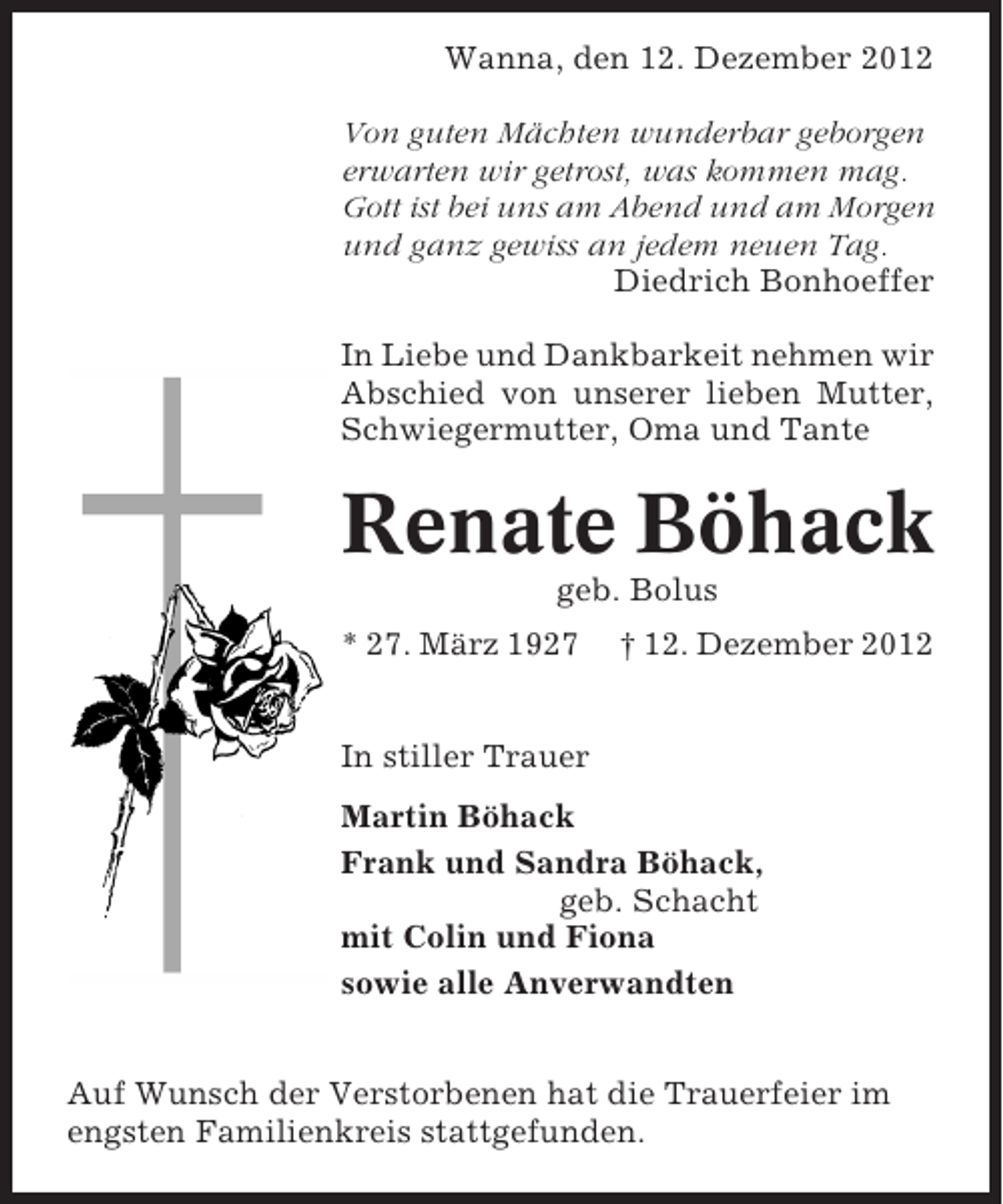 <p>Wanna, den 12. Dezember 2012<br />Von guten Mächten wunderbar geborgen<br />erwarten wir getrost, was kommen mag.<br />Gott ist bei uns am Abend und am Morgen<br />und ganz gewiss an jedem neuen Tag.<br />Diedrich Bonhoeffer<br />In Liebe und Dankbarkeit nehmen wir<br />Abschied von unserer lieben Mutter,<br />Schwiegermutter, Oma und Tante</p>
<p>Renate Böhack<br />geb. Bolus<br />* 27. März 1927</p>
<p>† 12. Dezember 2012</p>
<p>In stiller Trauer<br />Martin Böhack<br />Frank und Sandra Böhack,<br />geb. Schacht<br />mit Colin und Fiona<br />sowie alle Anverwandten<br />Auf Wunsch der Verstorbenen hat die Trauerfeier im<br />engsten Familienkreis stattgefunden.</p>