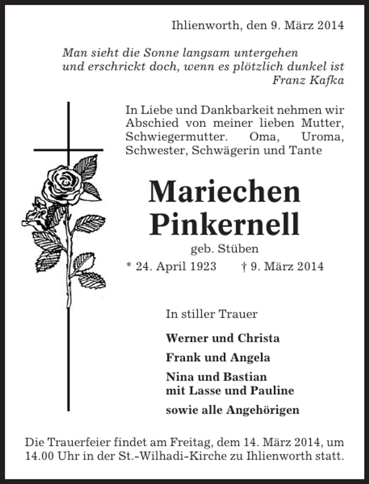<p>Ihlienworth, den 9. März 2014<br />Man sieht die Sonne langsam untergehen<br />und erschrickt doch, wenn es plötzlich dunkel ist<br />Franz Kafka<br />In Liebe und Dankbarkeit nehmen wir<br />Abschied von meiner lieben Mutter,<br />Schwiegermutter.<br />Oma,<br />Uroma,<br />Schwester, Schwägerin und Tante</p><p>Mariechen<br />Pinkernell<br />geb. Stüben<br />* 24. April 1923<br />† 9. März 2014</p><p>In stiller Trauer<br />Werner und Christa<br />Frank und Angela<br />Nina und Bastian<br />mit Lasse und Pauline<br />sowie alle Angehörigen<br />Die Trauerfeier findet am Freitag, dem 14. März 2014, um<br />14.00 Uhr in der St.-Wilhadi-Kirche zu Ihlienworth statt.</p>