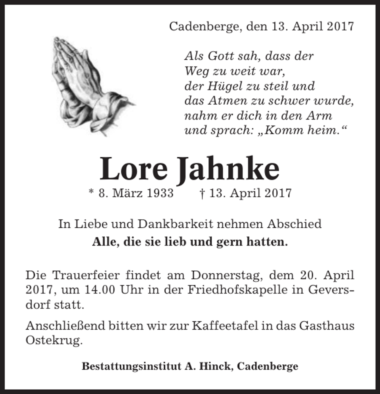 <p>Cadenberge, den 13. April 2017<br />Als Gott sah, dass der<br />Weg zu weit war,<br />der Hügel zu steil und<br />das Atmen zu schwer wurde,<br />nahm er dich in den Arm<br />und sprach: „Komm heim.“</p><p>Lore Jahnke<br />* 8. März 1933</p><p>† 13. April 2017</p><p>In Liebe und Dankbarkeit nehmen Abschied<br />Alle, die sie lieb und gern hatten.<br />Die Trauerfeier findet am Donnerstag, dem 20. April<br />2017, um 14.00 Uhr in der Friedhofskapelle in Geversdorf statt.<br />Anschließend bitten wir zur Kaffeetafel in das Gasthaus<br />Ostekrug.<br />Bestattungsinstitut A. Hinck, Cadenberge</p>