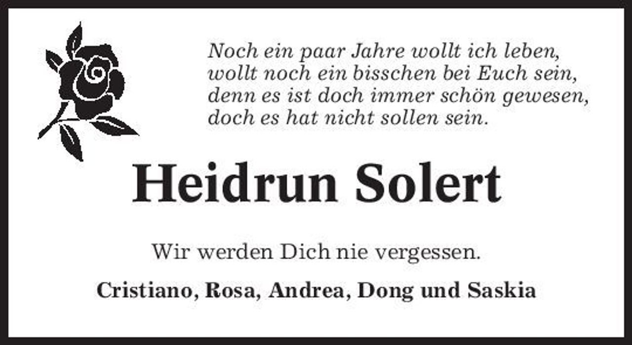 <p>Noch ein paar Jahre wollt ich leben, wollt noch ein bisschen bei Euch sein, denn es ist doch immer schön gewesen, doch es hat nicht sollen sein.</p><p>Heidrun Solert<br />Wir werden Dich nie vergessen. Cristiano, Rosa, Andrea, Dong und Saskia</p>