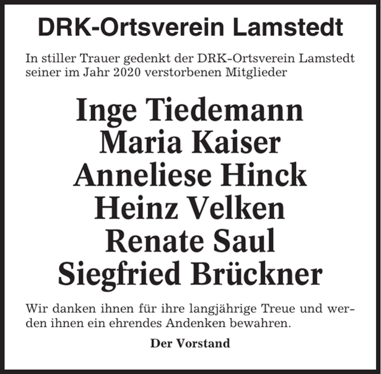 <p>DRK-Ortsverein Lamstedt<br />In stiller Trauer gedenkt der DRK-Ortsverein Lamstedt<br />seiner im Jahr 2020 verstorbenen Mitglieder</p><p>Inge Tiedemann<br />Maria Kaiser<br />Anneliese Hinck<br />Heinz Velken<br />Renate Saul<br />Siegfried Brückner<br />Wir danken ihnen für ihre langjährige Treue und werden ihnen ein ehrendes Andenken bewahren.<br />Der Vorstand</p>