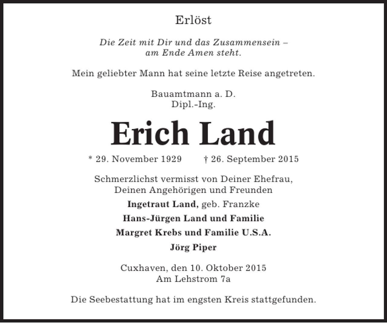 <p>Erlöst<br />Die Zeit mit Dir und das Zusammensein –<br />am Ende Amen steht.<br />Mein geliebter Mann hat seine letzte Reise angetreten.<br />Bauamtmann a. D.<br />Dipl.-Ing.</p><p>Erich Land<br />* 29. November 1929</p><p>† 26. September 2015</p><p>Schmerzlichst vermisst von Deiner Ehefrau,<br />Deinen Angehörigen und Freunden<br />Ingetraut Land, geb. Franzke<br />Hans-Jürgen Land und Familie<br />Margret Krebs und Familie U.S.A.<br />Jörg Piper<br />Cuxhaven, den 10. Oktober 2015<br />Am Lehstrom 7a<br />Die Seebestattung hat im engsten Kreis stattgefunden.</p>