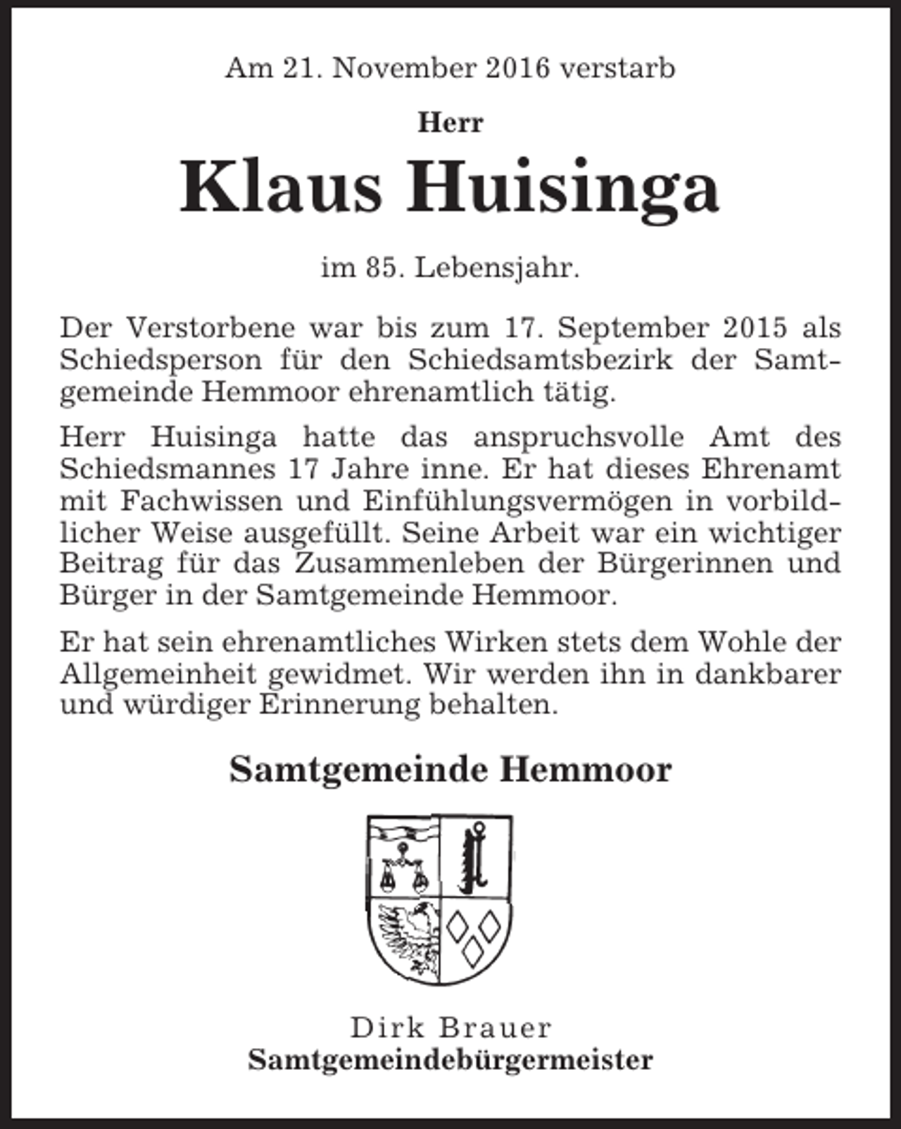 <p>Am 21. November 2016 verstarb<br />Herr</p><p>Klaus Huisinga<br />im 85. Lebensjahr.<br />Der Verstorbene war bis zum 17. September 2015 als<br />Schiedsperson für den Schiedsamtsbezirk der Samtgemeinde Hemmoor ehrenamtlich tätig.<br />Herr Huisinga hatte das anspruchsvolle Amt des<br />Schiedsmannes 17 Jahre inne. Er hat dieses Ehrenamt<br />mit Fachwissen und Einfühlungsvermögen in vorbildlicher Weise ausgefüllt. Seine Arbeit war ein wichtiger<br />Beitrag für das Zusammenleben der Bürgerinnen und<br />Bürger in der Samtgemeinde Hemmoor.<br />Er hat sein ehrenamtliches Wirken stets dem Wohle der<br />Allgemeinheit gewidmet. Wir werden ihn in dankbarer<br />und würdiger Erinnerung behalten.</p><p>Samtgemeinde Hemmoor</p><p>Dirk Brauer<br />Samtgemeindebürgermeister</p>