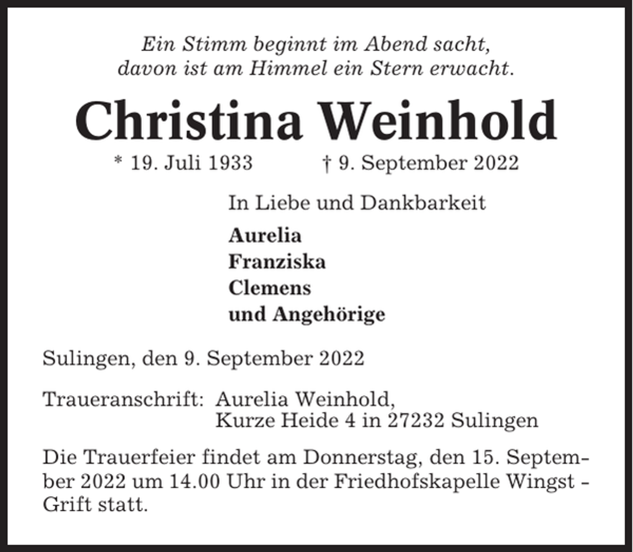<p>Ein Stimm beginnt im Abend sacht,<br />davon ist am Himmel ein Stern erwacht.</p><p>Christina Weinhold<br />* 19. Juli 1933</p><p>† 9. September 2022</p><p>In Liebe und Dankbarkeit<br />Aurelia<br />Franziska<br />Clemens<br />und Angehörige<br />Sulingen, den 9. September 2022<br />Traueranschrift: Aurelia Weinhold,<br />Kurze Heide 4 in 27232 Sulingen<br />Die Trauerfeier findet am Donnerstag, den 15. September 2022 um 14.00 Uhr in der Friedhofskapelle Wingst Grift statt.</p>