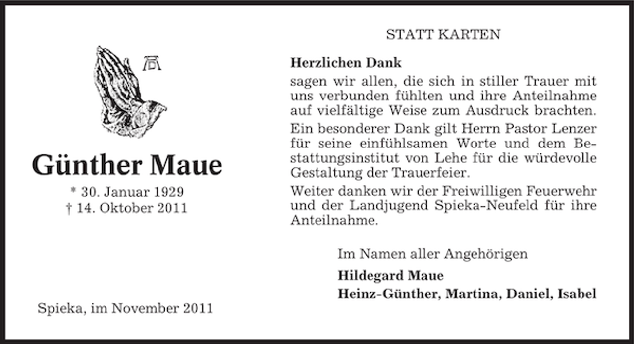 <p>STATT KARTEN</p><p>Günther Maue<br />* 30. Januar 1929<br />† 14. Oktober 2011</p><p>Herzlichen Dank<br />sagen wir allen, die sich in stiller Trauer mit<br />uns verbunden fühlten und ihre Anteilnahme<br />auf vielfältige Weise zum Ausdruck brachten.<br />Ein besonderer Dank gilt Herrn Pastor Lenzer<br />für seine einfühlsamen Worte und dem Bestattungsinstitut von Lehe für die würdevolle<br />Gestaltung der Trauerfeier.<br />Weiter danken wir der Freiwilligen Feuerwehr<br />und der Landjugend Spieka-Neufeld für ihre<br />Anteilnahme.<br />Im Namen aller Angehörigen<br />Hildegard Maue<br />Heinz-Günther, Martina, Daniel, Isabel</p><p>Spieka, im November 2011</p>