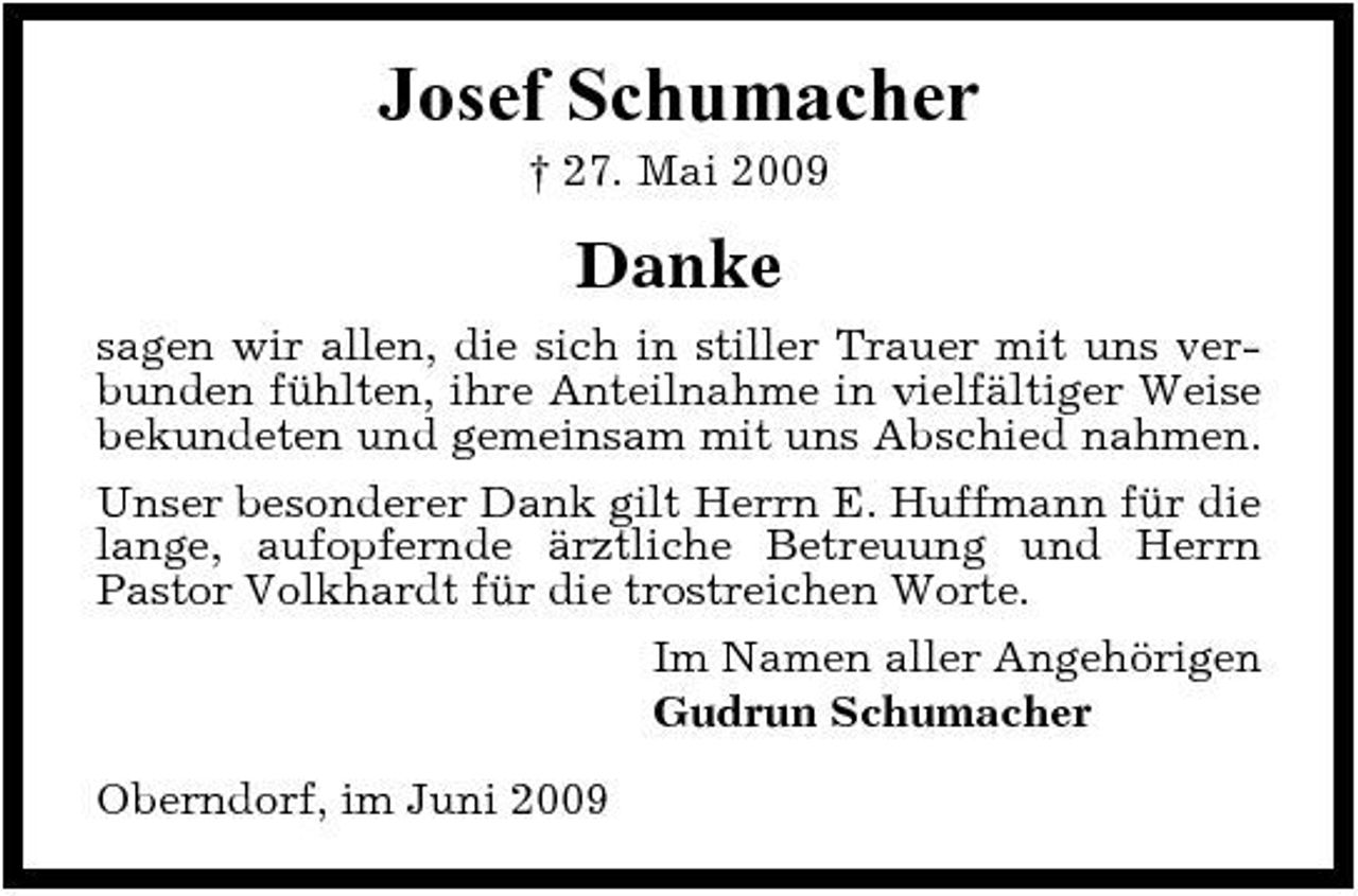 <p>Josef Schumacher<br />† 27. Mai 2009</p><p>Danke<br />sagen wir allen, die sich in stiller Trauer mit uns verbunden fühlten, ihre Anteilnahme in vielfältiger Weise bekundeten und gemeinsam mit uns Abschied nahmen. Unser besonderer Dank gilt Herrn E. Huffmann für die lange, aufopfernde ärztliche Betreuung und Herrn Pastor Volkhardt für die trostreichen Worte. Im Namen aller Angehörigen Gudrun Schumacher Oberndorf, im Juni 2009</p>
