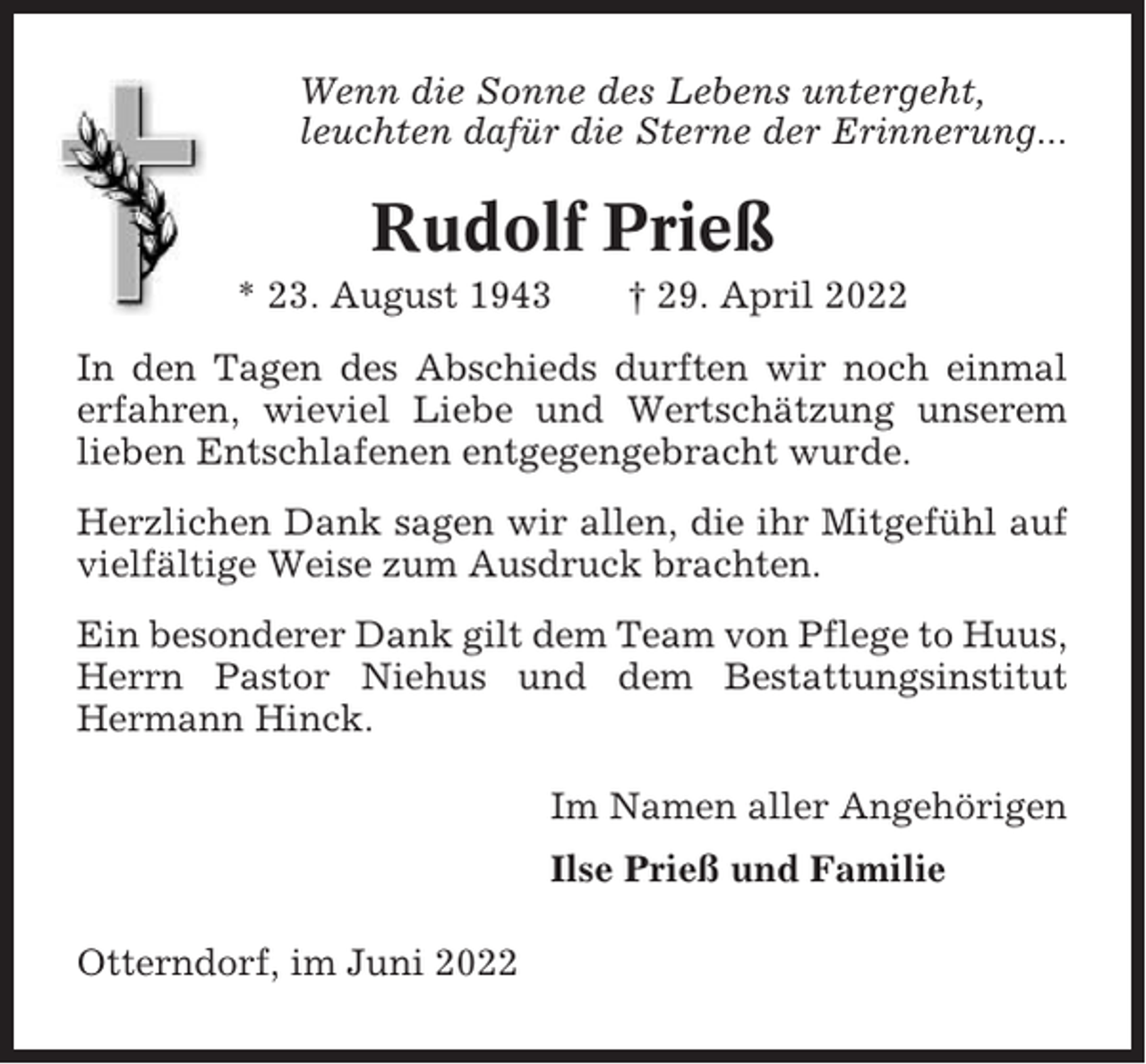 <p>Wenn die Sonne des Lebens untergeht,<br />leuchten dafür die Sterne der Erinnerung...</p><p>Rudolf Prieß<br />* 23. August 1943</p><p>† 29. April 2022</p><p>In den Tagen des Abschieds durften wir noch einmal<br />erfahren, wieviel Liebe und Wertschätzung unserem<br />lieben Entschlafenen entgegengebracht wurde.<br />Herzlichen Dank sagen wir allen, die ihr Mitgefühl auf<br />vielfältige Weise zum Ausdruck brachten.<br />Ein besonderer Dank gilt dem Team von Pflege to Huus,<br />Herrn Pastor Niehus und dem Bestattungsinstitut<br />Hermann Hinck.<br />Im Namen aller Angehörigen<br />Ilse Prieß und Familie<br />Otterndorf, im Juni 2022</p>