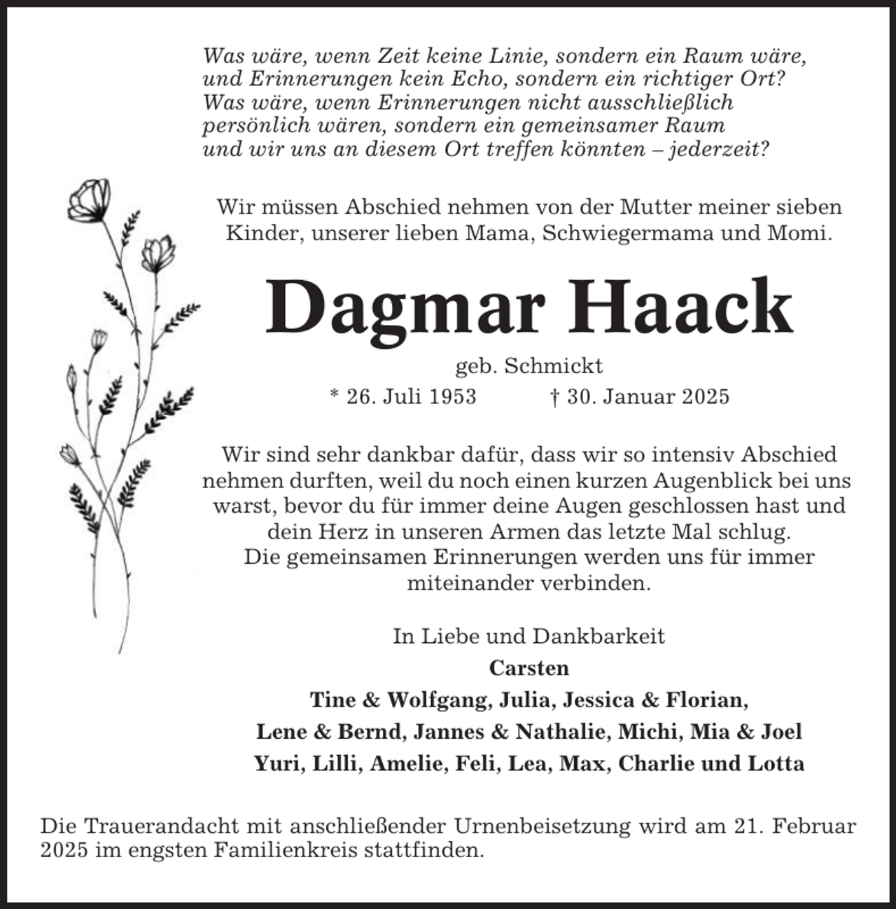 <p>Was wäre, wenn Zeit keine Linie, sondern ein Raum wäre,<br />und Erinnerungen kein Echo, sondern ein richtiger Ort?<br />Was wäre, wenn Erinnerungen nicht ausschließlich<br />persönlich wären, sondern ein gemeinsamer Raum<br />und wir uns an diesem Ort treffen könnten – jederzeit?<br />Wir müssen Abschied nehmen von der Mutter meiner sieben<br />Kinder, unserer lieben Mama, Schwiegermama und Momi.</p><p>Dagmar Haack<br />geb. Schmickt<br />* 26. Juli 1953<br />† 30. Januar 2025<br />Wir sind sehr dankbar dafür, dass wir so intensiv Abschied<br />nehmen durften, weil du noch einen kurzen Augenblick bei uns<br />warst, bevor du für immer deine Augen geschlossen hast und<br />dein Herz in unseren Armen das letzte Mal schlug.<br />Die gemeinsamen Erinnerungen werden uns für immer<br />miteinander verbinden.<br />In Liebe und Dankbarkeit<br />Carsten<br />Tine &amp; Wolfgang, Julia, Jessica &amp; Florian,<br />Lene &amp; Bernd, Jannes &amp; Nathalie, Michi, Mia &amp; Joel<br />Yuri, Lilli, Amelie, Feli, Lea, Max, Charlie und Lotta<br />Die Trauerandacht mit anschließender Urnenbeisetzung wird am 21. Februar<br />2025 im engsten Familienkreis stattfinden.</p>