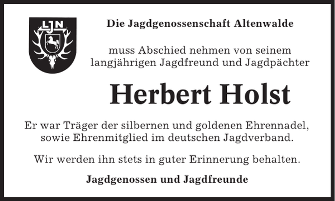 <p>Die Jagdgenossenschaft Altenwalde<br />muss Abschied nehmen von seinem<br />langjährigen Jagdfreund und Jagdpächter</p><p>Herbert Holst<br />Er war Träger der silbernen und goldenen Ehrennadel,<br />sowie Ehrenmitglied im deutschen Jagdverband.<br />Wir werden ihn stets in guter Erinnerung behalten.<br />Jagdgenossen und Jagdfreunde</p>